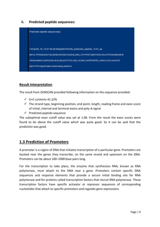 Page | 9
ii. Predicted peptide sequences:
Result Interpretation
The result from GENSCAN provided following information on the sequence provided-
 G+C contents 41.22%
 The strand type, beginning position, end point, length, reading frame and exon score
of initial, internal and terminal exons and poly-A-signal
 Predicted peptide sequence
The suboptimal exon cutoff value was set at 1.00. From the result the exon scores were
found to be above the cutoff value which was quite good. So it can be said that the
prediction was good.
1.3 Prediction of Promoters
A promoter is a region of DNA that initiates transcription of a particular gene. Promoters are
located near the genes they transcribe, on the same strand and upstream on the DNA.
Promoters can be about 100–1000 base pairs long.
For the transcription to take place, the enzyme that synthesizes RNA, known as RNA
polymerase, must attach to the DNA near a gene. Promoters contain specific DNA
sequences and response elements that provide a secure initial binding site for RNA
polymerase and for proteins called transcription factors that recruit RNA polymerase. These
transcription factors have specific activator or repressor sequences of corresponding
nucleotides that attach to specific promoters and regulate gene expressions.
 