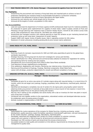 MAN TRUCKS INDIA PVT. LTD. Senior Manager – Procurement & Logistics from Jan’10 to Jul’13
Key Highlights:
− Streamlining the procurement and inventory of long lead items and imported parts to achieve no loss of
production maintaining low inventory levels to accommodate fluctuations in production schedules.
− Instrumental in the settlement of prices of heavy fabrications like tipper bodies.
− Achieved the cost reduction per vehicle targets set for the group.
− Achieved all the targets of vendor up-gradation to DOL status.
Key Accountabilities
 Lead and supervised the department of 6 Direct Logistics & SCM professionals Head Count for material availability
for production & spares parts replenishment for supplies of sheet metal, rubber & plastic variants at Pune and
Pithampur through planning with respective team of Section Heads/ Buyers. Overall @ 100 vendors across India
and @ 1500 components for value around Rs. 250 Million per month approx.
 Streamlined and managed inventory with material planning to meet the variation as per marketing demand and
production ramp-up and ramp down. Assessment of vendor capacity.
 Support VQMC with regular review of Quality issues. Help in upgrading vendors for DOL status.
 Resolution of vendor grievances including pending bills & price revision claims settlement.
DANA INDIA PVT LTD, PUNE, INDIA Feb’2008 till July’2009
Manager – Materials
Key Highlights:
− Sourcing of parts for domestic requirements for 2WD and 4WD axles assemblies & parts for the global Dana
worldwide requirement.
− Strategic Sourcing, Forming long term & short term strategies for various part families.
− Vendor identification for e-RFQ, technical and commercial data collection & analysis for negotiation for casting
and machining items for existing and new projects.
− Shouldered the onus of sourcing parts from India to other Dana Plants worldwide
− Cost Reduction through negotiations/re-configuration
− Price settlement, Negotiations with Vendors, Monitoring raw material prices, Consortium buying of Steel
− Planning and Procurement of Castings, Forgings, Machined components, Sheet Metal Parts.
− Liaison with all design, production departments for smooth and efficient completion of sourcing.
GREAVES COTTON LTD. (D.E.U.), PUNE, INDIA Aug’2006 till Feb’2008
Manager – Vendor Development
Key Highlights:
− Developed all parts for an entire new series of 4 cylinder engine along with required tooling, in a record time of 4
months, within the set target cost (castings, forgings, proprietary items, fabrications, machined parts, electrical
parts, etc)
− Identified and developed a completely new set of vendors for all engine parts using Quality system tools for
obtaining timely procurement of materials at favourable terms to ensure launch of new engines in record time.
− Negotiated & settled Prices for the parts & tooling with Vendors
− Play key role in setting up the completely new stores facility with a tab on inventory for their new plant in record
time of less than 6 months
− Introduced new and capable vendors to the organization, rationalized vendors and developed alternate sources
for problematic parts of existing series of engine
− Actively involved in implementation of JDE ERP system.
HBD ENGINEERING, PUNE, INDIA Jan’1999 till Jul’2006
Manager – Operations
Key Highlights:
− Spearheaded the routine operations of the company for Global Sourcing, including purchasing, vendor
development, quality assurance, export formalities, operations involving staff supervision, new part development
& new vendor induction. (castings, forgings, fabrications, machined parts)
− Developed, networked and negotiated with vendors for timely completion of customer contracts.
− Liaison with end customer in USA & Europe for all technical and commercial matters.
− Developed over 550 varieties of parts and streamlined the process enhancements.
− Up-graded vendors to meet quality and consistent on time delivery requirements by introducing them to new
management & quality tools.
 