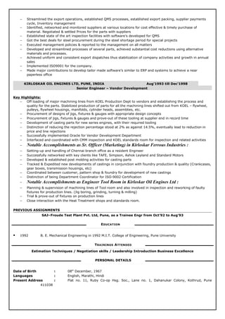 − Streamlined the export operations, established QMS processes, established export packing, supplier payments
cycle, Inventory management
− Identified, networked and monitored suppliers at various locations for cost effective & timely purchase of
material. Negotiated & settled Prices for the parts with suppliers
− Established state of the art inspection facilities with software’s developed for QMS
− Got the best deals for steel procurement during the steel shortage period for special projects
− Executed management policies & reported to the management on all matters
− Developed and streamlined processes of several parts, achieved substantial cost reductions using alternative
materials and processes.
− Achieved uniform and consistent export dispatches thus stabilization of company activities and growth in annual
sales
− Implemented ISO9001 for the company.
− Made major contributions to develop tailor made software’s similar to ERP and systems to achieve a near
paperless office
KIRLOSKAR OIL ENGINES LTD, PUNE, INDIA Aug’1993 till Dec’1998
Senior Engineer – Vendor Development
Key Highlights:
− Off loading of major machining lines from KOEL Production Dept to vendors and establishing the process and
quality for the parts. Stabilized production of parts for all the machining lines shifted out from KOEL – flywheel,
pulleys, flywheel housings, manifolds, cylinder heads, assemblies, etc.
− Procurement of designs of jigs, fixtures & gauges with appropriate design concepts
− Procurement of jigs, fixtures & gauges and prove-out of these tooling at supplier end in record time
− Development of casting parts for new series engines, with their required tooling
− Distinction of reducing the rejection percentage stood at 2% as against 14.5%, eventually lead to reduction in
price and line rejections
− Successfully implemented Oracle for Vendor Development Department
− Interfaced and coordinated with CMM inspection and KOEL standards room for inspection and related activities
− Notable Accomplishments as Sr. Officer (Marketing) in Kirloskar Ferrous Industries :
− Setting-up and handling of Chennai branch office as a resident Engineer
− Successfully networked with key clients like TAFE, Simpson, Ashok Leyland and Standard Motors
− Developed & established post molding activities for casting parts
− Tracked & Expedited new developments of castings in conjunction with foundry production & quality (Crankcases,
gear boxes, transmission housings, etc)
− Coordinated between customer, pattern shop & foundry for development of new castings
− Distinction of being Department Coordinator for ISO-9002 Certification
− Notable Accomplishments as Engineer Tool Room in Kirloskar Oil Engines Ltd :
− Planning & supervision of machining lines of Tool room and also involved in inspection and reworking of faulty
fixtures for production lines. (Jig boring, grinding, turning & milling)
− Trial & prove-out of fixtures on production lines
− Close interaction with the Heat Treatment shops and standards room.
PREVIOUS ASSIGNMENTS
SAJ–Froude Test Plant Pvt. Ltd, Pune, as a Trainee Engr from Oct’92 to Aug’93
EDUCATION
 1992 B. E. Mechanical Engineering in 1992 M.I.T. College of Engineering, Pune University
TRAININGS ATTENDED
Estimation Techniques / Negotiation skills / Leadership Introduction Business Excellence
PERSONAL DETAILS
Date of Birth : 08th
December, 1967
Languages : English, Marathi, Hindi
Present Address : Flat no. 11, Ruby Co-op Hsg. Soc., Lane no. 1, Dahanukar Colony, Kothrud, Pune
411038
 