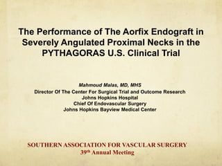 The Performance of The Aorfix Endograft in
Severely Angulated Proximal Necks in the
PYTHAGORAS U.S. Clinical Trial
Mahmoud Malas, MD, MHS
Director Of The Center For Surgical Trial and Outcome Research
Johns Hopkins Hospital
Chief Of Endovascular Surgery
Johns Hopkins Bayview Medical Center
SOUTHERN ASSOCIATION FOR VASCULAR SURGERY
39th Annual Meeting
 