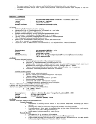 - Generates reports of operation expenses and highlights those vehicles incurred the most expenses.
- Generates report for vehicles loans payable; identify its book values against vehicles under mortgage or free from
mortgage.
______________________________________________________________________________________________
PREVIOUS EXPERIENCE
Company name : SAGMA CORP PERFUMES & COSMETICS TRADING LLC 2011-2013
Position : ACCOUNTANT (General)
Country : United Arab Emirates
Nature of business : Perfumes and Cosmetics Trading
Job Scope
• Maintaining the financial accounts of the company
• Keep a record of all the transactions made by the company on a daily basis
• Calculate the profits and losses of the company
• Work with the management in devising financial strategies for better profits
• Help the company make budgets and set profits goals for the company
• They also have to find out the waste expenses and point it out to the management
• Follow the accounting standards set by the companies
• Make accurate reports for the quarterly, half-yearly and the year-end accounts
• Prepare all the reports in the stipulate deadlines
• Keep a close watch on all the financial transactions made by each department and make record for them
Company name : Workz Logistics FZE 2009 – 2011
Position : ACCOUNTANT (General)
Country : United Arab Emirates
Nature of business : Supply Chain Management (Centralized Procurement)-Telecommunication,
FMCG, Manufacturing
Job Scope
Accounts receivable functions
• Monitors aging of receivables and updates payments status.
• Send mails for payment reminders and follow-up/phone calls.
• Tracks overdue invoices and escalates payment issues to customer’s finance department, procurement
department, and financial director accordingly; and to the managing director if needed.
• Prepares sales invoices full shipment or partial as per order confirmation from the customers.
• Send weekly and monthly statement of accounts to customers.
Accounts payable functions
• Review invoices and check requests
• Prepares and set up invoices for online payment or by checks
• Prepares analysis of accounts
• Monitors account to ensure payments are up to date
• Resolve invoice discrepancies
• Corresponds with vendors and respond to inquiries
• Produce monthly reports and assist in month end closing.
-Prepares and maintain weekly cash flow forecast for the operation.
-Prepares daily bank reconciliation related to A/P and A/R.
-Maintains and updates useful trackers (in Excel) for MIS analysis.
• Order Tracker & Backlog
• Invoice Tracker
Company name : Lebanon & Emirates Gen. Land Transport and Logistics 2006 – 2009
Position : ACCOUNTANT (General)
Country : United Arab Emirates
Nature of business : Transport by Heavy Trucks
Job Scope
-Accounts Receivable and Accounts Payable functions.
Accounts Receivable
• Responsible in ensuring invoices issued to the customer arerecorded accordingly per service
contract.
• Verifies journal entries in compliance with generally accepted accounting principles.
• Provides customers status (aging of receivables) and services /sales provided for the month, quarter
and year or as requested to the general manager.
• Follow-ups and monitors collection in timely manner.
Accounts Payable
• Journal entries for the accruals of staff’s salaries.
• Payroll processing, from preparation of pay summary to staff salary payments.
• Ensuring bank loans are duly recorded in the system as it were recorded from the bank with regards
to the outstanding loan balance and allocation of bank interests.
 
