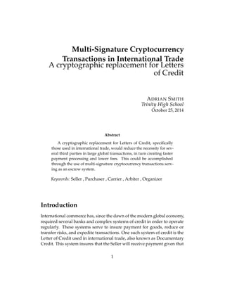 Multi-Signature Cryptocurrency
Transactions in International Trade
A cryptographic replacement for Letters
of Credit
ADRIAN SMITH
Trinity High School
October 25, 2014
Abstract
A cryptographic replacement for Letters of Credit, speciﬁcally
those used in international trade, would reduce the necessity for sev-
eral third parties in large global transactions, in turn creating faster
payment processing and lower fees. This could be accomplished
through the use of multi-signature cryptocurrency transactions serv-
ing as an escrow system.
Keywords: Seller , Purchaser , Carrier , Arbiter , Organizer
Introduction
International commerce has, since the dawn of the modern global economy,
required several banks and complex systems of credit in order to operate
regularly. These systems serve to insure payment for goods, reduce or
transfer risks, and expedite transactions. One such system of credit is the
Letter of Credit used in international trade, also known as Documentary
Credit. This system insures that the Seller will receive payment given that
1
 