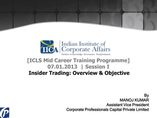 [ICLS Mid Career Training Programme]
07.01.2013 | Session I
Insider Trading: Overview & Objective
By
MANOJ KUMAR
Assistant Vice President
Corporate Professionals Capital Private Limited
 