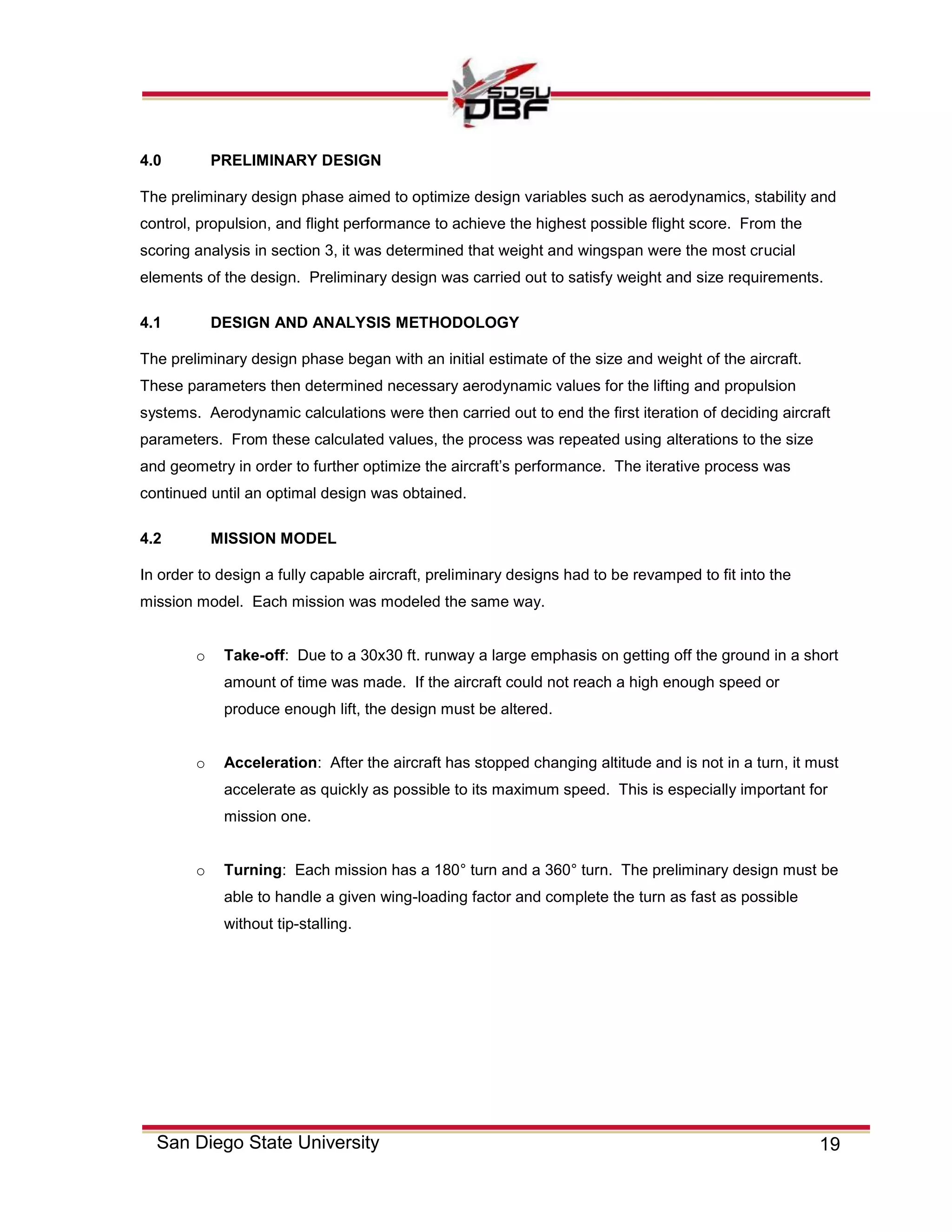 19San Diego State University
4.0 PRELIMINARY DESIGN
The preliminary design phase aimed to optimize design variables such as aerodynamics, stability and
control, propulsion, and flight performance to achieve the highest possible flight score. From the
scoring analysis in section 3, it was determined that weight and wingspan were the most crucial
elements of the design. Preliminary design was carried out to satisfy weight and size requirements.
4.1 DESIGN AND ANALYSIS METHODOLOGY
The preliminary design phase began with an initial estimate of the size and weight of the aircraft.
These parameters then determined necessary aerodynamic values for the lifting and propulsion
systems. Aerodynamic calculations were then carried out to end the first iteration of deciding aircraft
parameters. From these calculated values, the process was repeated using alterations to the size
and geometry in order to further optimize the aircraft’s performance. The iterative process was
continued until an optimal design was obtained.
4.2 MISSION MODEL
In order to design a fully capable aircraft, preliminary designs had to be revamped to fit into the
mission model. Each mission was modeled the same way.
o Take-off: Due to a 30x30 ft. runway a large emphasis on getting off the ground in a short
amount of time was made. If the aircraft could not reach a high enough speed or
produce enough lift, the design must be altered.
o Acceleration: After the aircraft has stopped changing altitude and is not in a turn, it must
accelerate as quickly as possible to its maximum speed. This is especially important for
mission one.
o Turning: Each mission has a 180° turn and a 360° turn. The preliminary design must be
able to handle a given wing-loading factor and complete the turn as fast as possible
without tip-stalling.
 