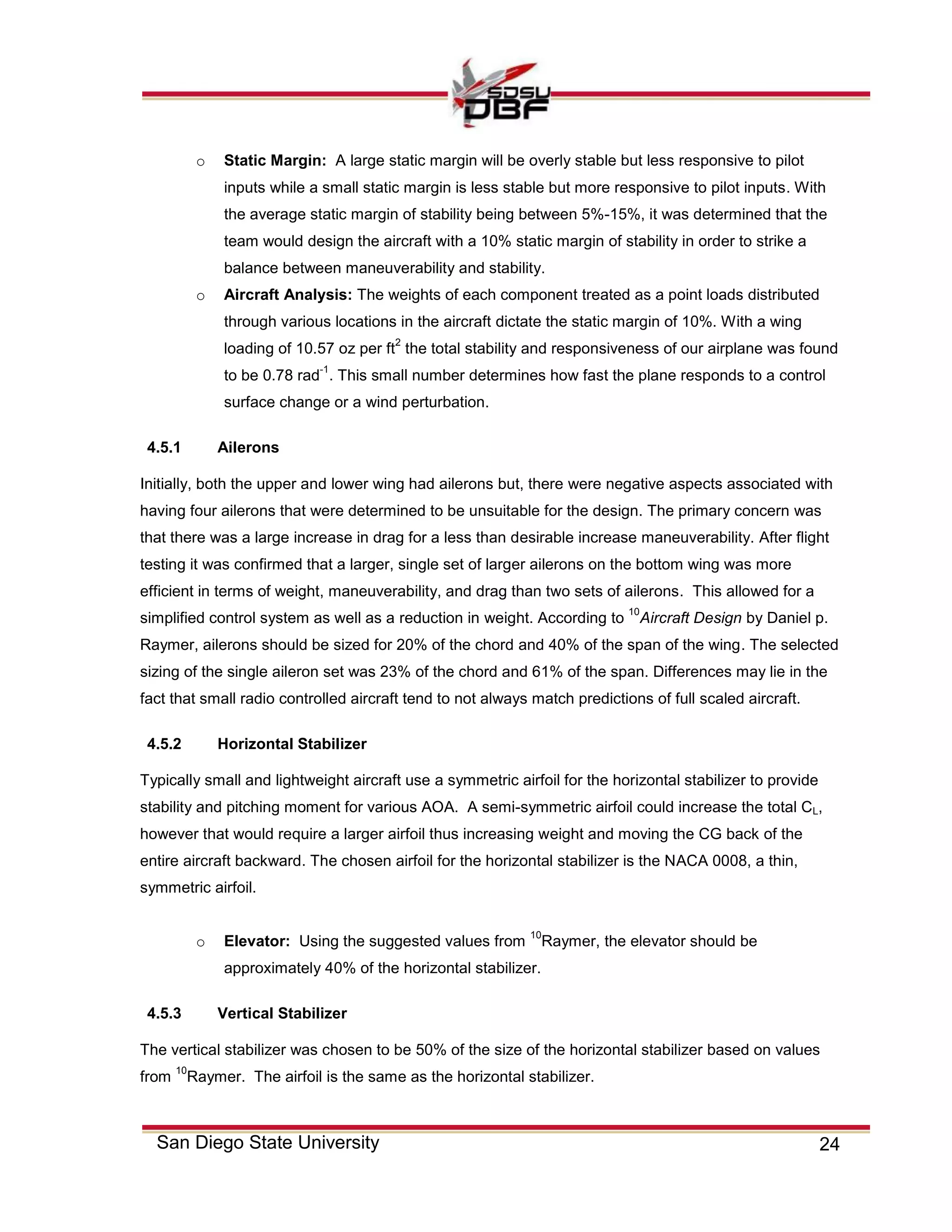 24San Diego State University
o Static Margin: A large static margin will be overly stable but less responsive to pilot
inputs while a small static margin is less stable but more responsive to pilot inputs. With
the average static margin of stability being between 5%-15%, it was determined that the
team would design the aircraft with a 10% static margin of stability in order to strike a
balance between maneuverability and stability.
o Aircraft Analysis: The weights of each component treated as a point loads distributed
through various locations in the aircraft dictate the static margin of 10%. With a wing
loading of 10.57 oz per ft
2
the total stability and responsiveness of our airplane was found
to be 0.78 rad
-1
. This small number determines how fast the plane responds to a control
surface change or a wind perturbation.
4.5.1 Ailerons
Initially, both the upper and lower wing had ailerons but, there were negative aspects associated with
having four ailerons that were determined to be unsuitable for the design. The primary concern was
that there was a large increase in drag for a less than desirable increase maneuverability. After flight
testing it was confirmed that a larger, single set of larger ailerons on the bottom wing was more
efficient in terms of weight, maneuverability, and drag than two sets of ailerons. This allowed for a
simplified control system as well as a reduction in weight. According to
10
Aircraft Design by Daniel p.
Raymer, ailerons should be sized for 20% of the chord and 40% of the span of the wing. The selected
sizing of the single aileron set was 23% of the chord and 61% of the span. Differences may lie in the
fact that small radio controlled aircraft tend to not always match predictions of full scaled aircraft.
4.5.2 Horizontal Stabilizer
Typically small and lightweight aircraft use a symmetric airfoil for the horizontal stabilizer to provide
stability and pitching moment for various AOA. A semi-symmetric airfoil could increase the total CL,
however that would require a larger airfoil thus increasing weight and moving the CG back of the
entire aircraft backward. The chosen airfoil for the horizontal stabilizer is the NACA 0008, a thin,
symmetric airfoil.
o Elevator: Using the suggested values from
10
Raymer, the elevator should be
approximately 40% of the horizontal stabilizer.
4.5.3 Vertical Stabilizer
The vertical stabilizer was chosen to be 50% of the size of the horizontal stabilizer based on values
from
10
Raymer. The airfoil is the same as the horizontal stabilizer.
 