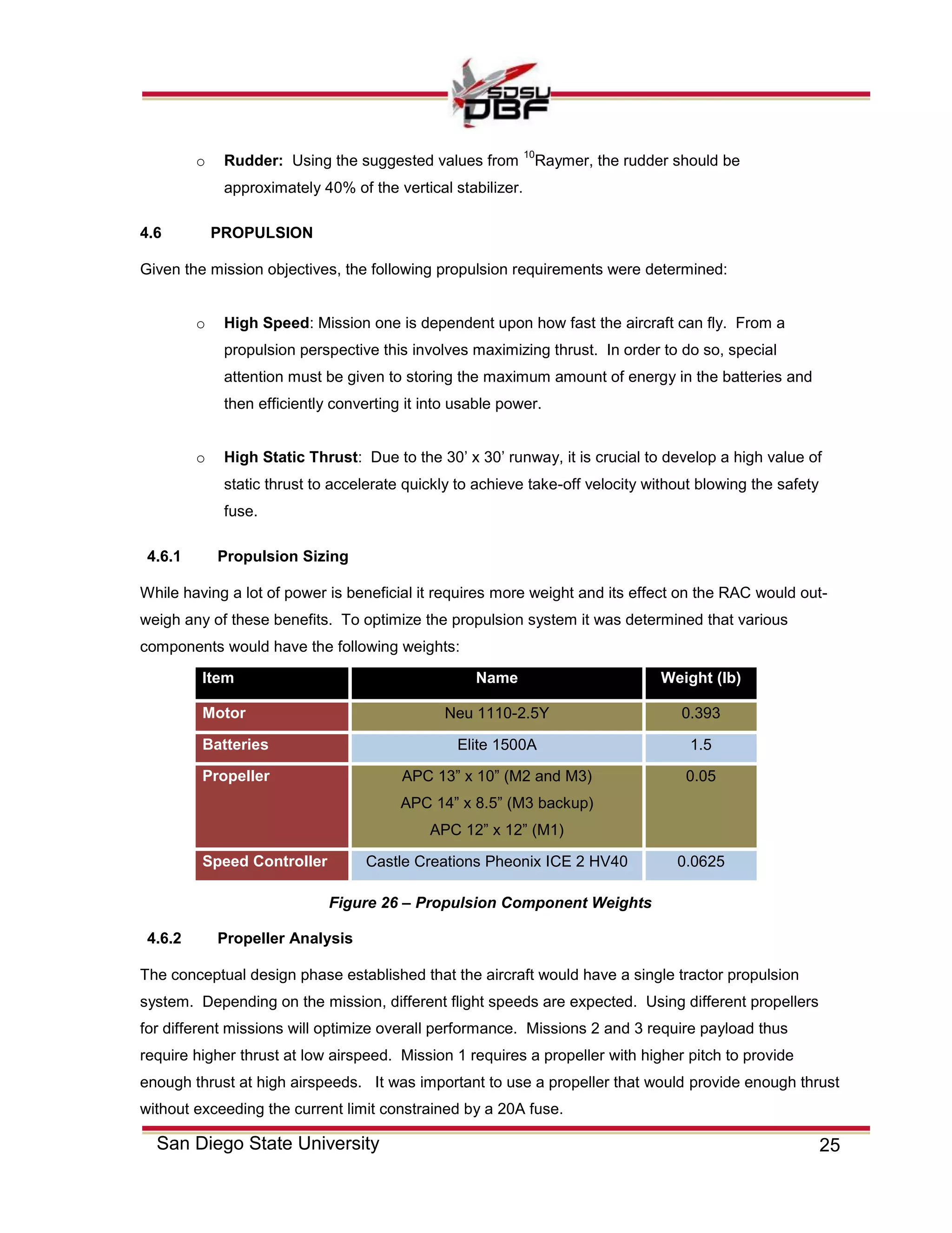 25San Diego State University
o Rudder: Using the suggested values from
10
Raymer, the rudder should be
approximately 40% of the vertical stabilizer.
4.6 PROPULSION
Given the mission objectives, the following propulsion requirements were determined:
o High Speed: Mission one is dependent upon how fast the aircraft can fly. From a
propulsion perspective this involves maximizing thrust. In order to do so, special
attention must be given to storing the maximum amount of energy in the batteries and
then efficiently converting it into usable power.
o High Static Thrust: Due to the 30’ x 30’ runway, it is crucial to develop a high value of
static thrust to accelerate quickly to achieve take-off velocity without blowing the safety
fuse.
4.6.1 Propulsion Sizing
While having a lot of power is beneficial it requires more weight and its effect on the RAC would out-
weigh any of these benefits. To optimize the propulsion system it was determined that various
components would have the following weights:
Item Name Weight (lb)
Motor Neu 1110-2.5Y 0.393
Batteries Elite 1500A 1.5
Propeller APC 13” x 10” (M2 and M3)
APC 14” x 8.5” (M3 backup)
APC 12” x 12” (M1)
0.05
Speed Controller Castle Creations Pheonix ICE 2 HV40 0.0625
4.6.2 Propeller Analysis
The conceptual design phase established that the aircraft would have a single tractor propulsion
system. Depending on the mission, different flight speeds are expected. Using different propellers
for different missions will optimize overall performance. Missions 2 and 3 require payload thus
require higher thrust at low airspeed. Mission 1 requires a propeller with higher pitch to provide
enough thrust at high airspeeds. It was important to use a propeller that would provide enough thrust
without exceeding the current limit constrained by a 20A fuse.
Figure 26 – Propulsion Component Weights
 