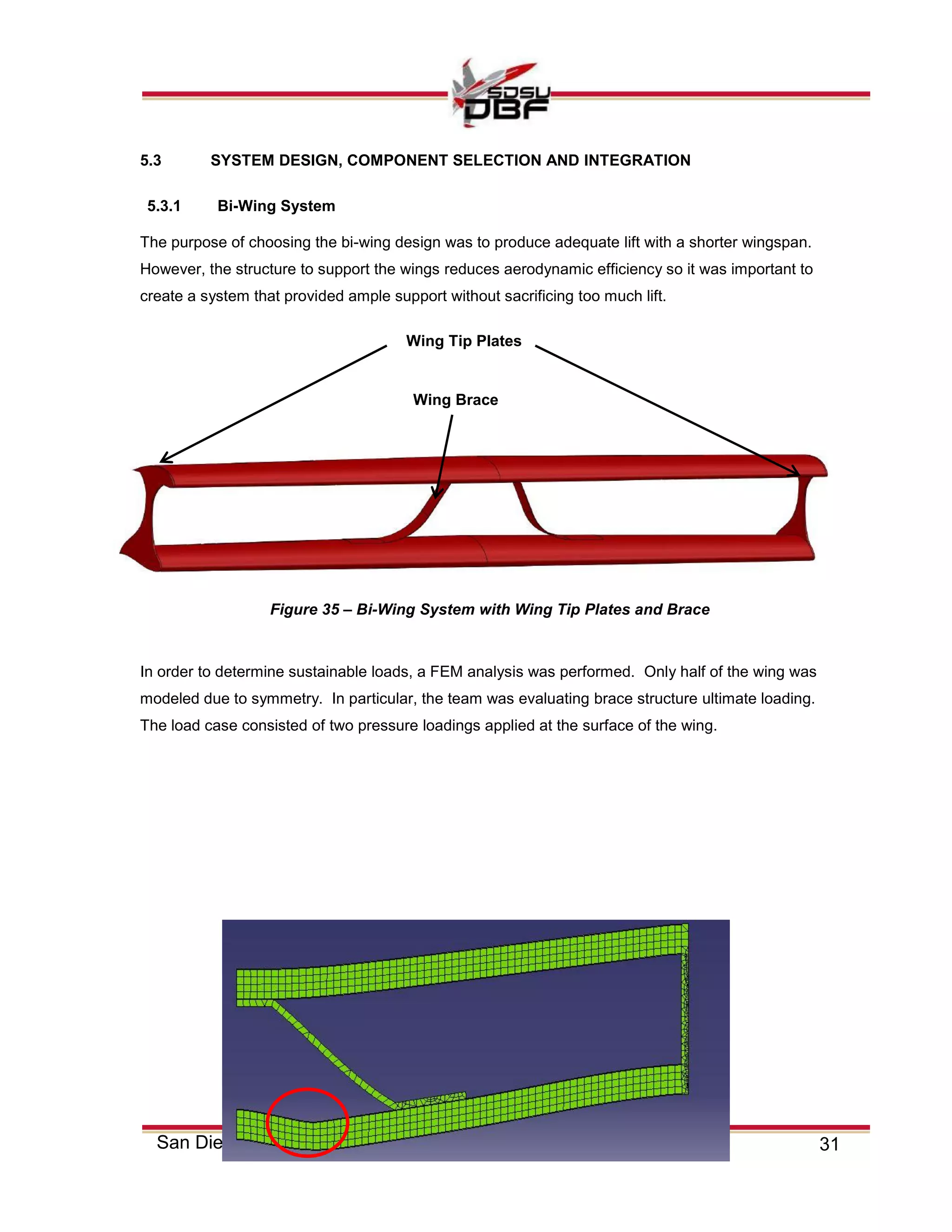 31San Diego State University
5.3 SYSTEM DESIGN, COMPONENT SELECTION AND INTEGRATION
5.3.1 Bi-Wing System
The purpose of choosing the bi-wing design was to produce adequate lift with a shorter wingspan.
However, the structure to support the wings reduces aerodynamic efficiency so it was important to
create a system that provided ample support without sacrificing too much lift.
In order to determine sustainable loads, a FEM analysis was performed. Only half of the wing was
modeled due to symmetry. In particular, the team was evaluating brace structure ultimate loading.
The load case consisted of two pressure loadings applied at the surface of the wing.
Wing Tip Plates
Figure 35 – Bi-Wing System with Wing Tip Plates and Brace
Wing Brace
 