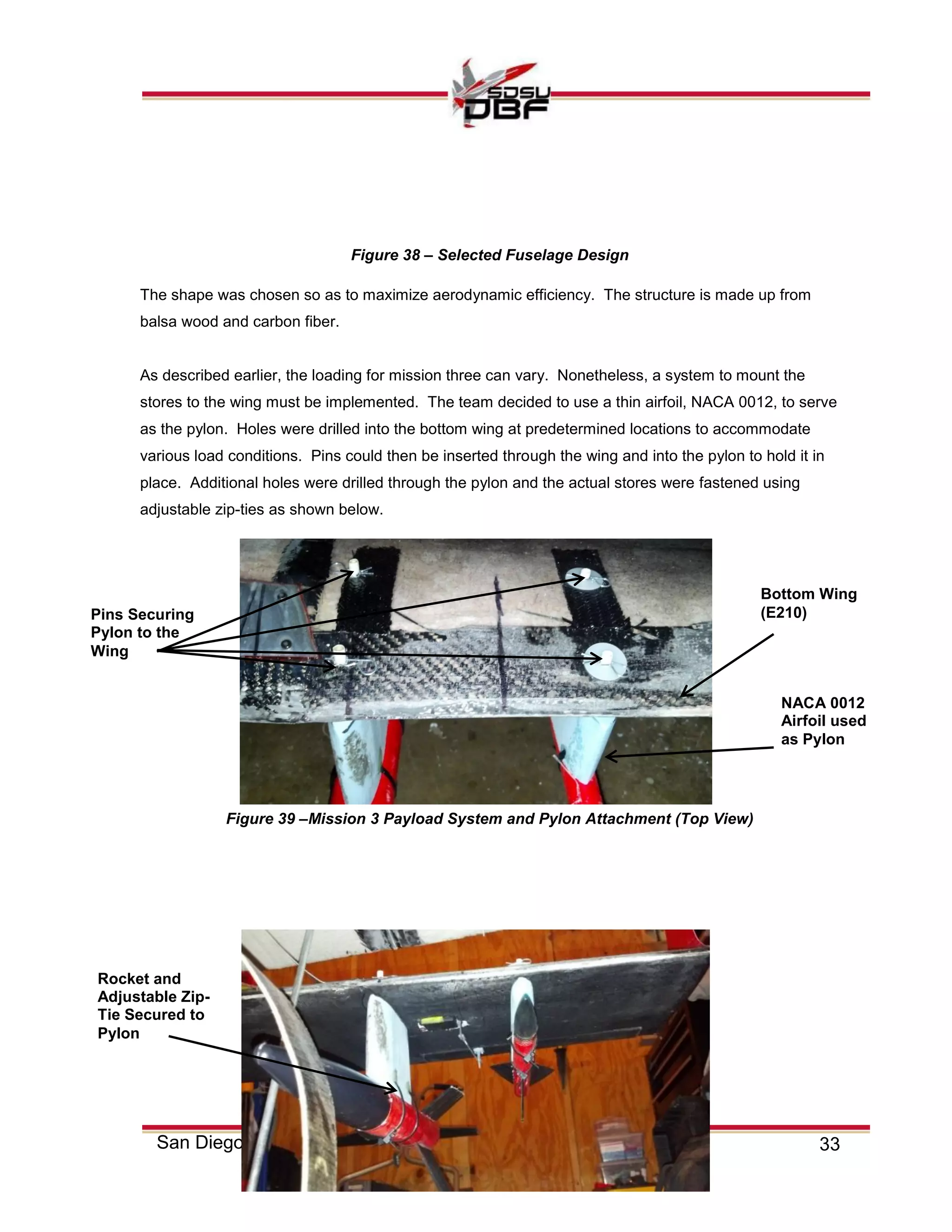 33San Diego State University
The shape was chosen so as to maximize aerodynamic efficiency. The structure is made up from
balsa wood and carbon fiber.
As described earlier, the loading for mission three can vary. Nonetheless, a system to mount the
stores to the wing must be implemented. The team decided to use a thin airfoil, NACA 0012, to serve
as the pylon. Holes were drilled into the bottom wing at predetermined locations to accommodate
various load conditions. Pins could then be inserted through the wing and into the pylon to hold it in
place. Additional holes were drilled through the pylon and the actual stores were fastened using
adjustable zip-ties as shown below.
Rocket and
Adjustable Zip-
Tie Secured to
Pylon
Pins Securing
Pylon to the
Wing
Figure 39 –Mission 3 Payload System and Pylon Attachment (Top View)
Figure 38 – Selected Fuselage Design
NACA 0012
Airfoil used
as Pylon
Bottom Wing
(E210)
 
