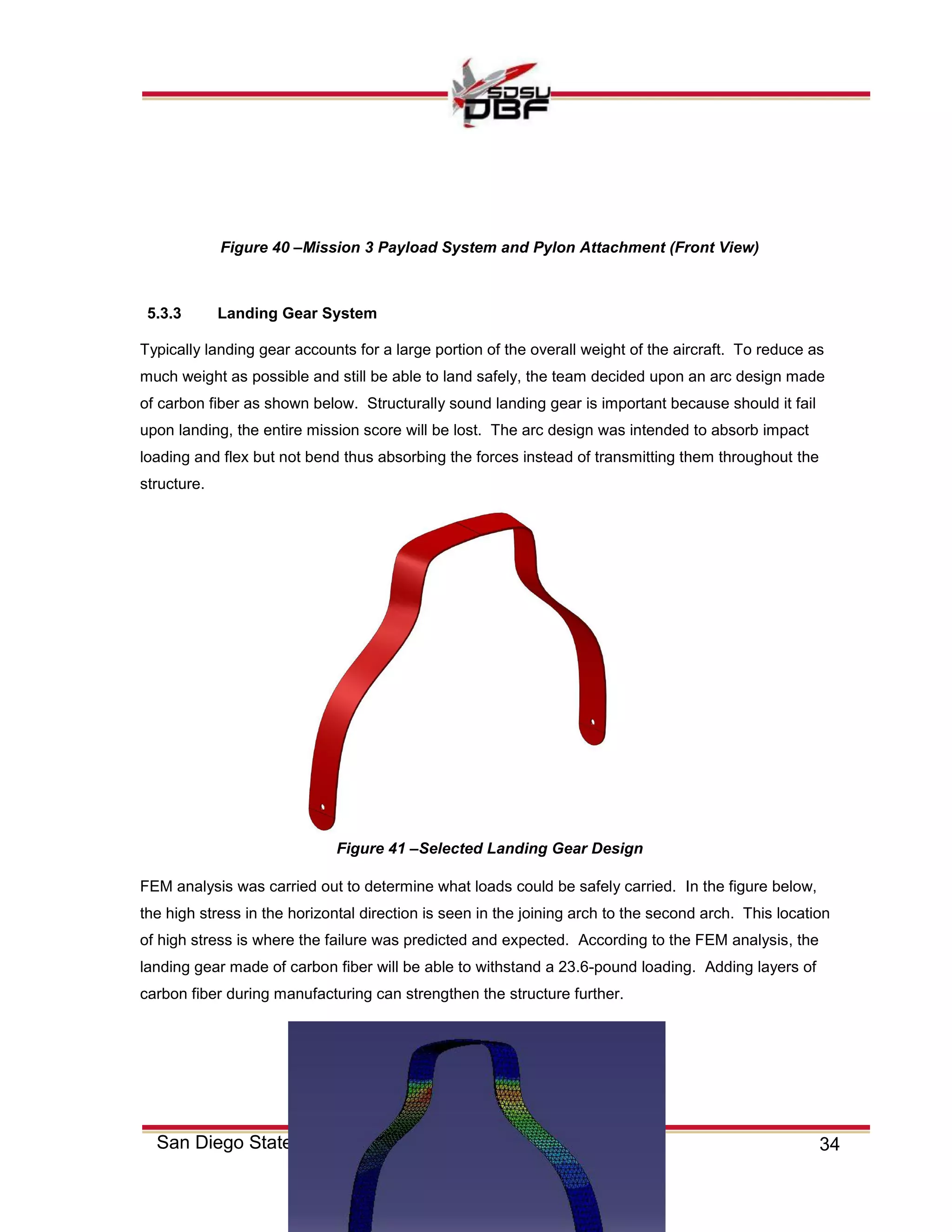 34San Diego State University
5.3.3 Landing Gear System
Typically landing gear accounts for a large portion of the overall weight of the aircraft. To reduce as
much weight as possible and still be able to land safely, the team decided upon an arc design made
of carbon fiber as shown below. Structurally sound landing gear is important because should it fail
upon landing, the entire mission score will be lost. The arc design was intended to absorb impact
loading and flex but not bend thus absorbing the forces instead of transmitting them throughout the
structure.
FEM analysis was carried out to determine what loads could be safely carried. In the figure below,
the high stress in the horizontal direction is seen in the joining arch to the second arch. This location
of high stress is where the failure was predicted and expected. According to the FEM analysis, the
landing gear made of carbon fiber will be able to withstand a 23.6-pound loading. Adding layers of
carbon fiber during manufacturing can strengthen the structure further.
Figure 40 –Mission 3 Payload System and Pylon Attachment (Front View)
Figure 41 –Selected Landing Gear Design
 