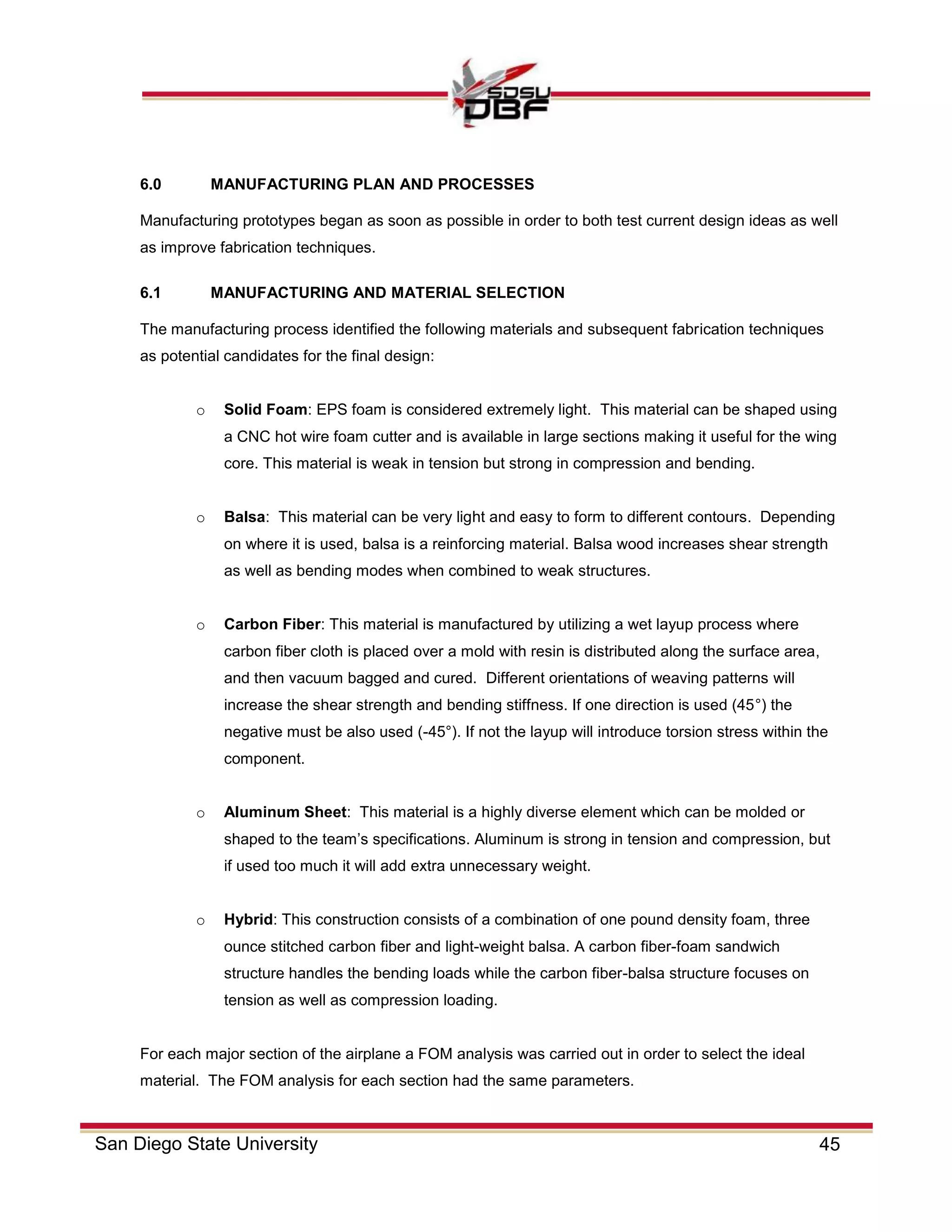 45San Diego State University
6.0 MANUFACTURING PLAN AND PROCESSES
Manufacturing prototypes began as soon as possible in order to both test current design ideas as well
as improve fabrication techniques.
6.1 MANUFACTURING AND MATERIAL SELECTION
The manufacturing process identified the following materials and subsequent fabrication techniques
as potential candidates for the final design:
o Solid Foam: EPS foam is considered extremely light. This material can be shaped using
a CNC hot wire foam cutter and is available in large sections making it useful for the wing
core. This material is weak in tension but strong in compression and bending.
o Balsa: This material can be very light and easy to form to different contours. Depending
on where it is used, balsa is a reinforcing material. Balsa wood increases shear strength
as well as bending modes when combined to weak structures.
o Carbon Fiber: This material is manufactured by utilizing a wet layup process where
carbon fiber cloth is placed over a mold with resin is distributed along the surface area,
and then vacuum bagged and cured. Different orientations of weaving patterns will
increase the shear strength and bending stiffness. If one direction is used (45°) the
negative must be also used (-45°). If not the layup will introduce torsion stress within the
component.
o Aluminum Sheet: This material is a highly diverse element which can be molded or
shaped to the team’s specifications. Aluminum is strong in tension and compression, but
if used too much it will add extra unnecessary weight.
o Hybrid: This construction consists of a combination of one pound density foam, three
ounce stitched carbon fiber and light-weight balsa. A carbon fiber-foam sandwich
structure handles the bending loads while the carbon fiber-balsa structure focuses on
tension as well as compression loading.
For each major section of the airplane a FOM analysis was carried out in order to select the ideal
material. The FOM analysis for each section had the same parameters.
 