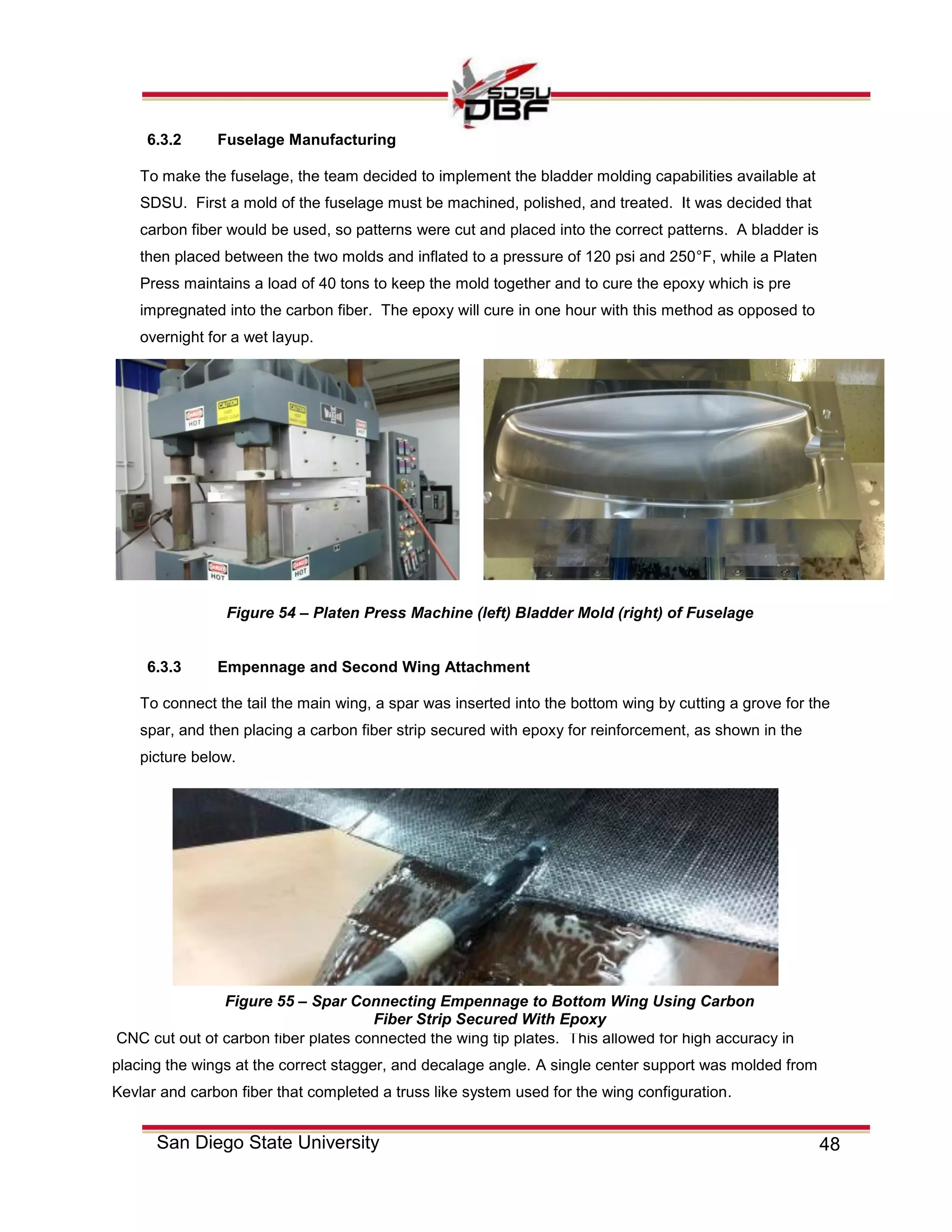 48San Diego State University
6.3.2 Fuselage Manufacturing
To make the fuselage, the team decided to implement the bladder molding capabilities available at
SDSU. First a mold of the fuselage must be machined, polished, and treated. It was decided that
carbon fiber would be used, so patterns were cut and placed into the correct patterns. A bladder is
then placed between the two molds and inflated to a pressure of 120 psi and 250°F, while a Platen
Press maintains a load of 40 tons to keep the mold together and to cure the epoxy which is pre
impregnated into the carbon fiber. The epoxy will cure in one hour with this method as opposed to
overnight for a wet layup.
6.3.3 Empennage and Second Wing Attachment
To connect the tail the main wing, a spar was inserted into the bottom wing by cutting a grove for the
spar, and then placing a carbon fiber strip secured with epoxy for reinforcement, as shown in the
picture below.
CNC cut out of carbon fiber plates connected the wing tip plates. This allowed for high accuracy in
placing the wings at the correct stagger, and decalage angle. A single center support was molded from
Kevlar and carbon fiber that completed a truss like system used for the wing configuration.
Figure 54 – Platen Press Machine (left) Bladder Mold (right) of Fuselage
Figure 55 – Spar Connecting Empennage to Bottom Wing Using Carbon
Fiber Strip Secured With Epoxy
 