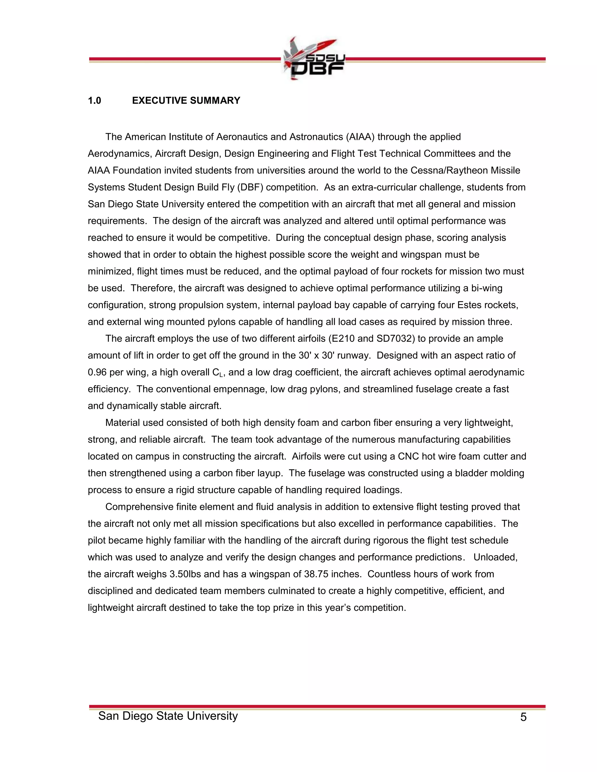 5San Diego State University
1.0 EXECUTIVE SUMMARY
The American Institute of Aeronautics and Astronautics (AIAA) through the applied
Aerodynamics, Aircraft Design, Design Engineering and Flight Test Technical Committees and the
AIAA Foundation invited students from universities around the world to the Cessna/Raytheon Missile
Systems Student Design Build Fly (DBF) competition. As an extra-curricular challenge, students from
San Diego State University entered the competition with an aircraft that met all general and mission
requirements. The design of the aircraft was analyzed and altered until optimal performance was
reached to ensure it would be competitive. During the conceptual design phase, scoring analysis
showed that in order to obtain the highest possible score the weight and wingspan must be
minimized, flight times must be reduced, and the optimal payload of four rockets for mission two must
be used. Therefore, the aircraft was designed to achieve optimal performance utilizing a bi-wing
configuration, strong propulsion system, internal payload bay capable of carrying four Estes rockets,
and external wing mounted pylons capable of handling all load cases as required by mission three.
The aircraft employs the use of two different airfoils (E210 and SD7032) to provide an ample
amount of lift in order to get off the ground in the 30' x 30' runway. Designed with an aspect ratio of
0.96 per wing, a high overall CL, and a low drag coefficient, the aircraft achieves optimal aerodynamic
efficiency. The conventional empennage, low drag pylons, and streamlined fuselage create a fast
and dynamically stable aircraft.
Material used consisted of both high density foam and carbon fiber ensuring a very lightweight,
strong, and reliable aircraft. The team took advantage of the numerous manufacturing capabilities
located on campus in constructing the aircraft. Airfoils were cut using a CNC hot wire foam cutter and
then strengthened using a carbon fiber layup. The fuselage was constructed using a bladder molding
process to ensure a rigid structure capable of handling required loadings.
Comprehensive finite element and fluid analysis in addition to extensive flight testing proved that
the aircraft not only met all mission specifications but also excelled in performance capabilities. The
pilot became highly familiar with the handling of the aircraft during rigorous the flight test schedule
which was used to analyze and verify the design changes and performance predictions. Unloaded,
the aircraft weighs 3.50lbs and has a wingspan of 38.75 inches. Countless hours of work from
disciplined and dedicated team members culminated to create a highly competitive, efficient, and
lightweight aircraft destined to take the top prize in this year’s competition.
 