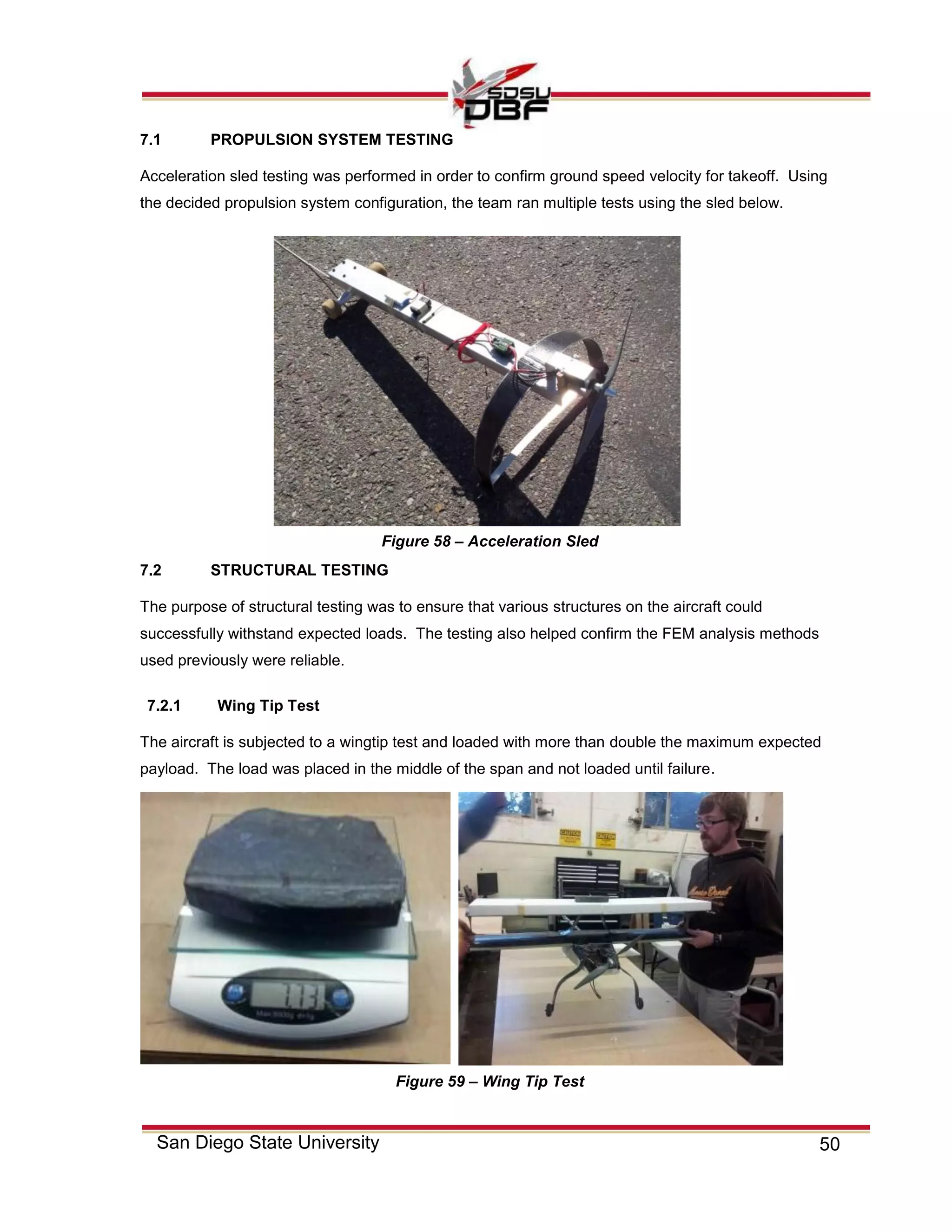 50San Diego State University
7.1 PROPULSION SYSTEM TESTING
Acceleration sled testing was performed in order to confirm ground speed velocity for takeoff. Using
the decided propulsion system configuration, the team ran multiple tests using the sled below.
7.2 STRUCTURAL TESTING
The purpose of structural testing was to ensure that various structures on the aircraft could
successfully withstand expected loads. The testing also helped confirm the FEM analysis methods
used previously were reliable.
7.2.1 Wing Tip Test
The aircraft is subjected to a wingtip test and loaded with more than double the maximum expected
payload. The load was placed in the middle of the span and not loaded until failure.
Figure 58 – Acceleration Sled
Figure 59 – Wing Tip Test
 