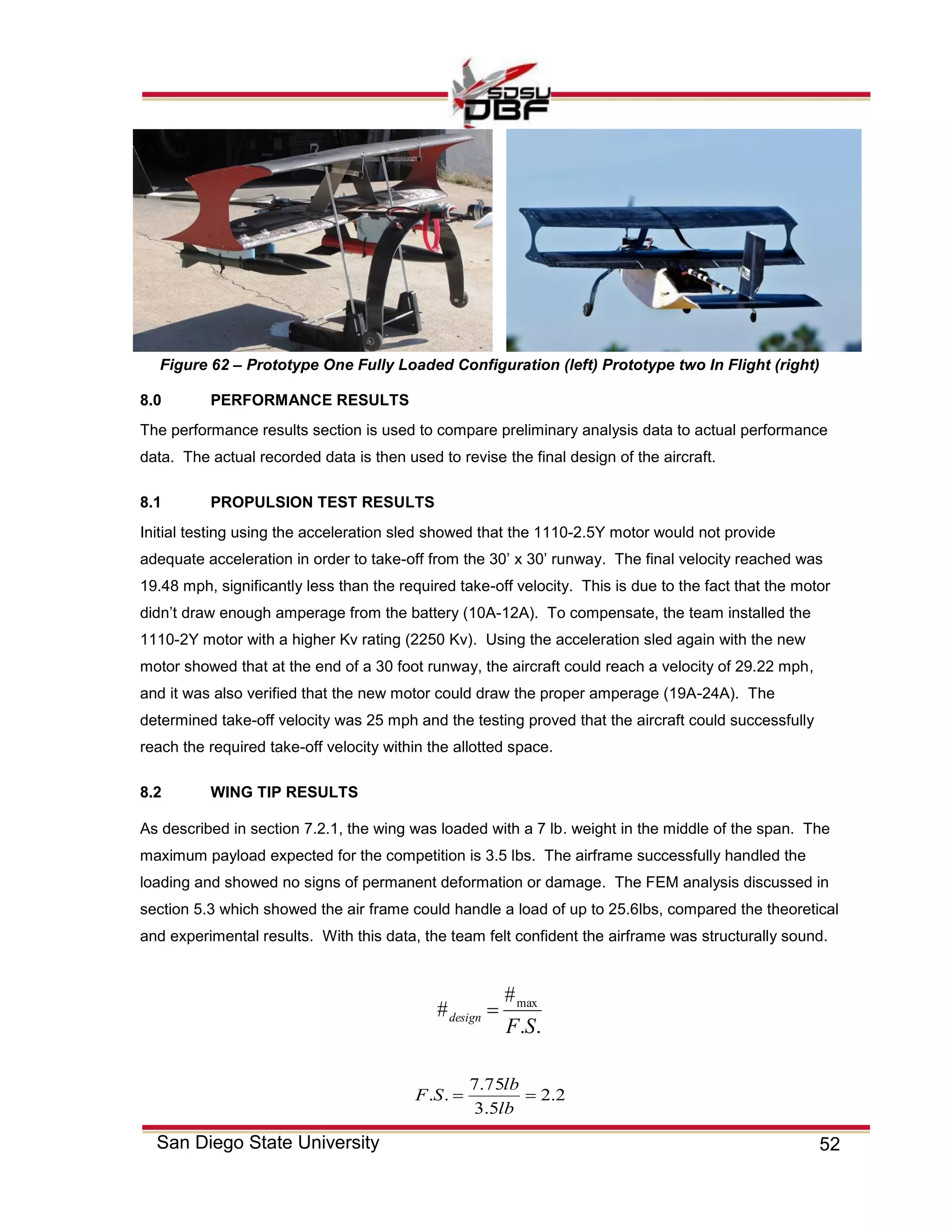 52San Diego State University
8.0 PERFORMANCE RESULTS
The performance results section is used to compare preliminary analysis data to actual performance
data. The actual recorded data is then used to revise the final design of the aircraft.
8.1 PROPULSION TEST RESULTS
Initial testing using the acceleration sled showed that the 1110-2.5Y motor would not provide
adequate acceleration in order to take-off from the 30’ x 30’ runway. The final velocity reached was
19.48 mph, significantly less than the required take-off velocity. This is due to the fact that the motor
didn’t draw enough amperage from the battery (10A-12A). To compensate, the team installed the
1110-2Y motor with a higher Kv rating (2250 Kv). Using the acceleration sled again with the new
motor showed that at the end of a 30 foot runway, the aircraft could reach a velocity of 29.22 mph,
and it was also verified that the new motor could draw the proper amperage (19A-24A). The
determined take-off velocity was 25 mph and the testing proved that the aircraft could successfully
reach the required take-off velocity within the allotted space.
8.2 WING TIP RESULTS
As described in section 7.2.1, the wing was loaded with a 7 lb. weight in the middle of the span. The
maximum payload expected for the competition is 3.5 lbs. The airframe successfully handled the
loading and showed no signs of permanent deformation or damage. The FEM analysis discussed in
section 5.3 which showed the air frame could handle a load of up to 25.6lbs, compared the theoretical
and experimental results. With this data, the team felt confident the airframe was structurally sound.
..
#
# max
SF
design 
2.2
5.3
75.7
.. 
lb
lb
SF
Figure 62 – Prototype One Fully Loaded Configuration (left) Prototype two In Flight (right)
 