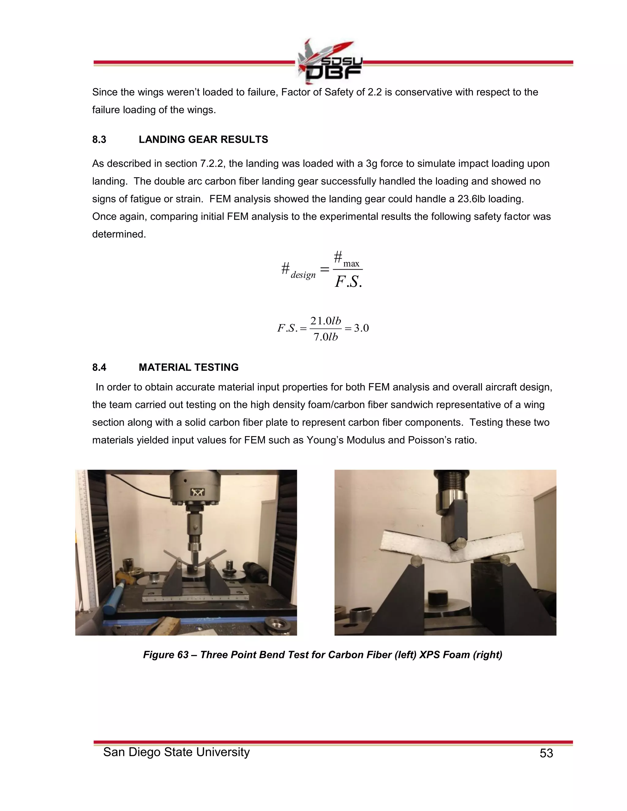 53San Diego State University
Since the wings weren’t loaded to failure, Factor of Safety of 2.2 is conservative with respect to the
failure loading of the wings.
8.3 LANDING GEAR RESULTS
As described in section 7.2.2, the landing was loaded with a 3g force to simulate impact loading upon
landing. The double arc carbon fiber landing gear successfully handled the loading and showed no
signs of fatigue or strain. FEM analysis showed the landing gear could handle a 23.6lb loading.
Once again, comparing initial FEM analysis to the experimental results the following safety factor was
determined.
..
#
# max
SF
design 
0.3
0.7
0.21
.. 
lb
lb
SF
8.4 MATERIAL TESTING
In order to obtain accurate material input properties for both FEM analysis and overall aircraft design,
the team carried out testing on the high density foam/carbon fiber sandwich representative of a wing
section along with a solid carbon fiber plate to represent carbon fiber components. Testing these two
materials yielded input values for FEM such as Young’s Modulus and Poisson’s ratio.
Figure 63 – Three Point Bend Test for Carbon Fiber (left) XPS Foam (right)
 
