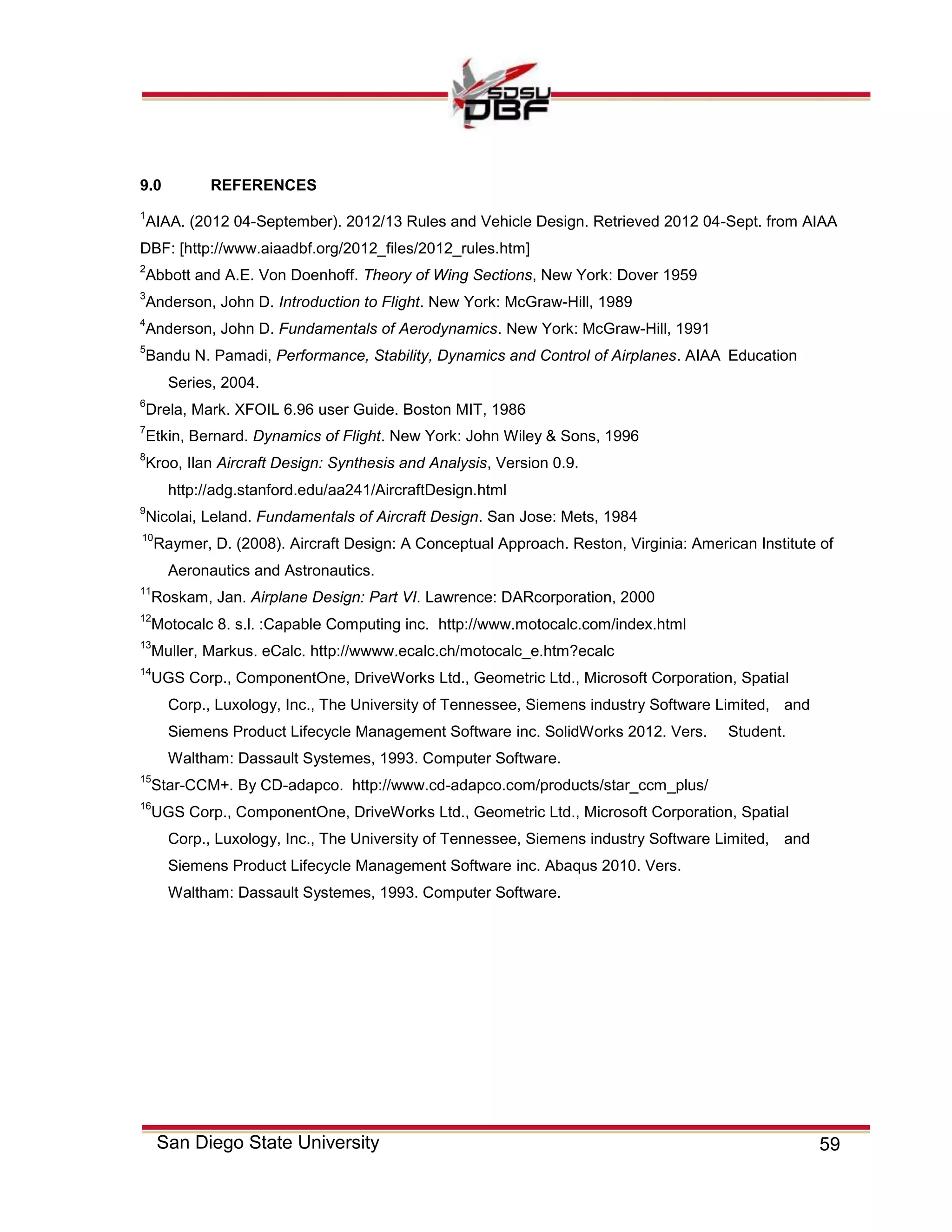 59San Diego State University
9.0 REFERENCES
1
AIAA. (2012 04-September). 2012/13 Rules and Vehicle Design. Retrieved 2012 04-Sept. from AIAA
DBF: [http://www.aiaadbf.org/2012_files/2012_rules.htm]
2
Abbott and A.E. Von Doenhoff. Theory of Wing Sections, New York: Dover 1959
3
Anderson, John D. Introduction to Flight. New York: McGraw-Hill, 1989
4
Anderson, John D. Fundamentals of Aerodynamics. New York: McGraw-Hill, 1991
5
Bandu N. Pamadi, Performance, Stability, Dynamics and Control of Airplanes. AIAA Education
Series, 2004.
6
Drela, Mark. XFOIL 6.96 user Guide. Boston MIT, 1986
7
Etkin, Bernard. Dynamics of Flight. New York: John Wiley & Sons, 1996
8
Kroo, Ilan Aircraft Design: Synthesis and Analysis, Version 0.9.
http://adg.stanford.edu/aa241/AircraftDesign.html
9
Nicolai, Leland. Fundamentals of Aircraft Design. San Jose: Mets, 1984
10
Raymer, D. (2008). Aircraft Design: A Conceptual Approach. Reston, Virginia: American Institute of
Aeronautics and Astronautics.
11
Roskam, Jan. Airplane Design: Part VI. Lawrence: DARcorporation, 2000
12
Motocalc 8. s.l. :Capable Computing inc. http://www.motocalc.com/index.html
13
Muller, Markus. eCalc. http://wwww.ecalc.ch/motocalc_e.htm?ecalc
14
UGS Corp., ComponentOne, DriveWorks Ltd., Geometric Ltd., Microsoft Corporation, Spatial
Corp., Luxology, Inc., The University of Tennessee, Siemens industry Software Limited, and
Siemens Product Lifecycle Management Software inc. SolidWorks 2012. Vers. Student.
Waltham: Dassault Systemes, 1993. Computer Software.
15
Star-CCM+. By CD-adapco. http://www.cd-adapco.com/products/star_ccm_plus/
16
UGS Corp., ComponentOne, DriveWorks Ltd., Geometric Ltd., Microsoft Corporation, Spatial
Corp., Luxology, Inc., The University of Tennessee, Siemens industry Software Limited, and
Siemens Product Lifecycle Management Software inc. Abaqus 2010. Vers.
Waltham: Dassault Systemes, 1993. Computer Software.
 