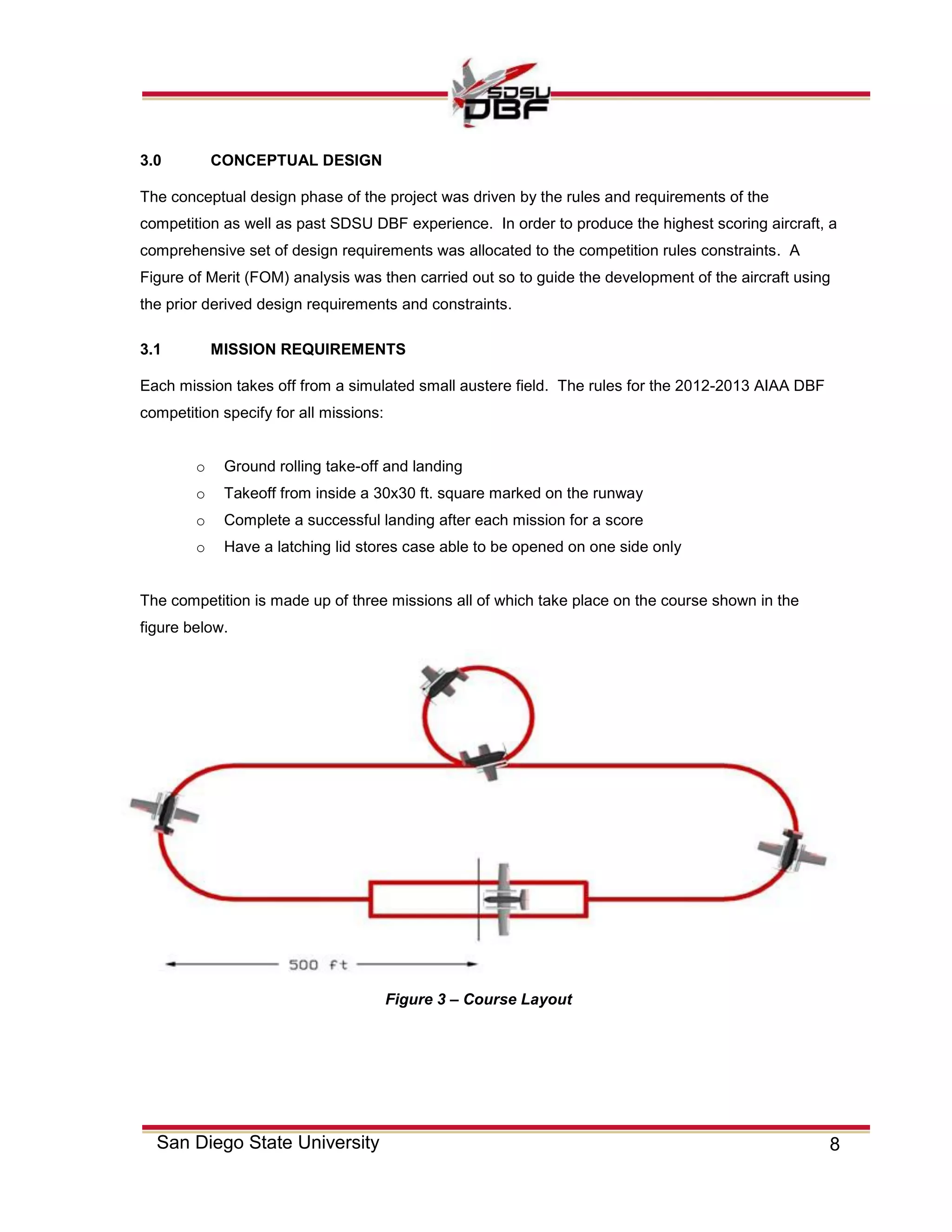 8San Diego State University
3.0 CONCEPTUAL DESIGN
The conceptual design phase of the project was driven by the rules and requirements of the
competition as well as past SDSU DBF experience. In order to produce the highest scoring aircraft, a
comprehensive set of design requirements was allocated to the competition rules constraints. A
Figure of Merit (FOM) analysis was then carried out so to guide the development of the aircraft using
the prior derived design requirements and constraints.
3.1 MISSION REQUIREMENTS
Each mission takes off from a simulated small austere field. The rules for the 2012-2013 AIAA DBF
competition specify for all missions:
o Ground rolling take-off and landing
o Takeoff from inside a 30x30 ft. square marked on the runway
o Complete a successful landing after each mission for a score
o Have a latching lid stores case able to be opened on one side only
The competition is made up of three missions all of which take place on the course shown in the
figure below.
Figure 3 – Course Layout
 