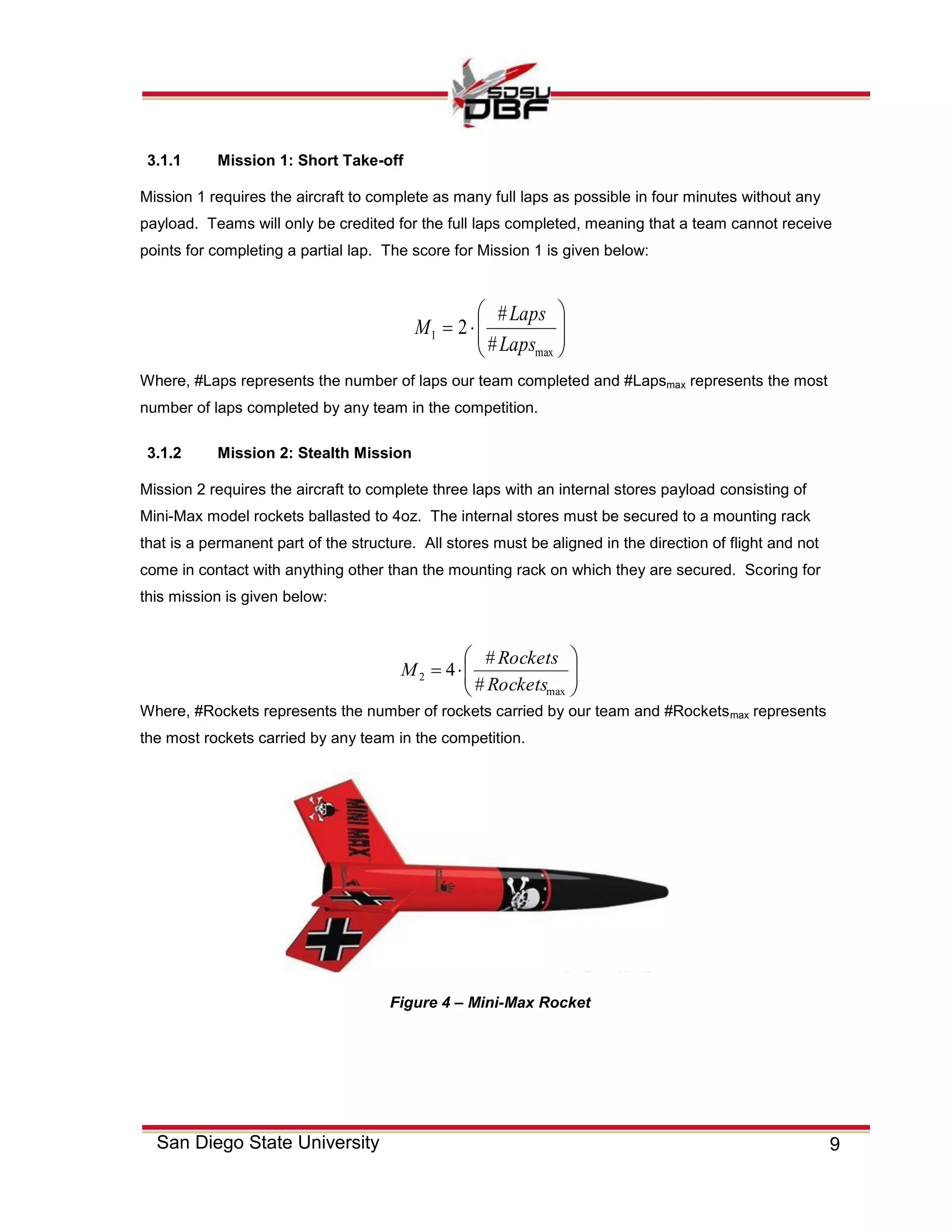 9San Diego State University
3.1.1 Mission 1: Short Take-off
Mission 1 requires the aircraft to complete as many full laps as possible in four minutes without any
payload. Teams will only be credited for the full laps completed, meaning that a team cannot receive
points for completing a partial lap. The score for Mission 1 is given below:







max
1
#
#
2
Laps
Laps
M
Where, #Laps represents the number of laps our team completed and #Lapsmax represents the most
number of laps completed by any team in the competition.
3.1.2 Mission 2: Stealth Mission
Mission 2 requires the aircraft to complete three laps with an internal stores payload consisting of
Mini-Max model rockets ballasted to 4oz. The internal stores must be secured to a mounting rack
that is a permanent part of the structure. All stores must be aligned in the direction of flight and not
come in contact with anything other than the mounting rack on which they are secured. Scoring for
this mission is given below:
Where, #Rockets represents the number of rockets carried by our team and #Rocketsmax represents
the most rockets carried by any team in the competition.







max
2
#
#
4
Rockets
Rockets
M
Figure 4 – Mini-Max Rocket
 