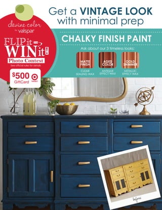 CHALKY FINISH PAINT
Ask about our 3 timeless looks:
Get a VINTAGE LOOK
with minimal prep
MATTE
FINISH
CLEAR
SEALING WAX
AGED
COLOR
ANTIQUE
EFFECT WAX
GOLD
SHIMMER
METALLIC
EFFECT WAX
before
See official rules for details
FLIPit
WINit
$500
 