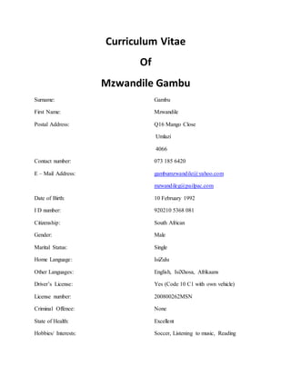 Curriculum Vitae
Of
Mzwandile Gambu
Surname: Gambu
First Name: Mzwandile
Postal Address: Q16 Mango Close
Umlazi
4066
Contact number: 073 185 6420
E – Mail Address: gambumzwandile@yahoo.com
mzwandileg@pailpac.com
Date of Birth: 10 February 1992
I D number: 920210 5368 081
Citizenship: South African
Gender: Male
Marital Status: Single
Home Language: IsiZulu
Other Languages: English, IsiXhosa, Afrikaans
Driver’s License: Yes (Code 10 C1 with own vehicle)
License number: 200800262MSN
Criminal Offence: None
State of Health: Excellent
Hobbies/ Interests: Soccer, Listening to music, Reading
 