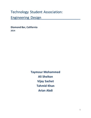 1
Technology Student Association:
Engineering Design___________________
Diamond Bar, California
2014
Taymour Mohammed
Ali Shelton
Vijay Sachet
Tahmid Khan
Arian Abdi
 