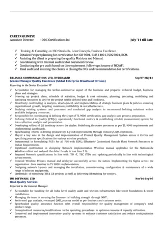 CCAARREEEERR GGLLIIMMPPSSEE
AAssssoocciiaattee DDiirreeccttoorr ––OODDCC CCeerrttiiffiiccaattiioonnss llttdd JJuullyy ’’1144 ttiillll ddaattee
 Training & Consulting on ISO Standards, Lean Concepts, Business Excellence
 DDeettaaiilleedd PPrroojjeecctt ppllaannnniinngg ffoorr cceerrttiiffiiccaattiioonn ffoorr IISSOO 99000011,, EEMMSS 1144000011,, IISSOO2277000011,, BBCCMM..
 AAssssiissttiinngg tthhee cclliieenntt iinn pprreeppaarriinngg tthhee qquuaalliittyy MMaattrriicceess aanndd MMaannuuaall..
 CCoooorrddiinnaattiinngg wwiitthh IInntteerrnnaall aauuddiittoorrss ffoorr ddooccuummeenntt rreevviieeww..
 CCoonndduuccttiinngg tthhee pprree aauuddiitt bbaasseedd oonn tthhee rreeqquuiirreemmeenntt ffoollllooww uupp cclloossuurreess ooff NNCC//AAFFII..
 FFiinnaall aauuddiitt aanndd aassssiissttiinngg tthhee cclliieennttss iinn cclloossiinngg tthhee NNCCss aanndd rreeccoommmmeennddaattiioonn ffoorr cceerrttiiffiiccaattiioonnss..
RREELLIIAANNCCEE CCOOMMMMUUNNIICCAATTIIOONNSS LLTTDD,, HHYYDDEERRAABBAADD SSeepp’’0077--MMaayy1144
GGeenneerraall MMaannaaggeerr--QQuuaalliittyy EExxcceelllleennccee ((GGlloobbaall EEnntteerrpprriissee BBrrooaaddbbaanndd DDiivviissiioonn))
RReeppoorrttiinngg ttoo tthhee SSeenniioorr EExxeeccuuttiivvee VVPP
 Accountable for managing the techno-commercial aspect of the business and prepared technical budget, business
plans and strategies.
 Drawing up project plans, schedule of activities, budget & cost estimates, planning, procuring, mobilizing and
deploying resources to deliver the project within defined time and costliness.
 Proactively contributing in analysis, development, and implementation of strategic business plans & policies, ensuring
organizational growth, targeting maximum profitability & cost effectiveness.
 Studying existing systems and processes and conducted gap analysis to recommend befitting solutions within
available budgetary resources.
 Responsible for coordinating & defining the scope of TL 9000 certification, gap analysis and process preparation.
 Defining Critical to Quality (CTQs), operational/ functional metrics & establishing reliable measurement system for
data collection, analysis and presentation.
 Developing rollout of QE roadmap across the circles. Redefining the major processes as per TL 9000 requirements and
implementing dashboards.
 Spearheading efforts in driving productivity & yield improvements through robust QC/QA operations.
 Played a key role in the design and implementation of Product Quality Management System across 6 Circles and
specifying process specifications for various wireline products.
 Instrumental in formulating PATs for all POI with BSNL; Effectively Customized Outside Plant Network Processes to
Indian Requirements.
 Significant contribution in designing Network implementation Wireline manual applicable for the Nationwide
Wireline rollout and reduced the defect levels to less than 2 %.
 Prepared Network specifications In line with ITU -T, TEC STDs and updating periodically in line with technological
advancements.
 Detailed Wireline Process manual and deployed successfully across the nation. Implementing Six Sigma across the
organization. Core member in TL 9000 implementation.
 Designing network layouts and managing the installation, commissioning, configuration & maintenance of a wide
range of telecom equipments.
 Credentials of mentoring BB & GB projects as well as delivering BB training for seniors.
IIMMII SSOOFFTTWWAARREE LLTTDD NNoovv’’0066--SSeepp’’0077
HHeeaadd--QQuuaalliittyy SSeerrvviicceess
RReeppoorrtteedd ttoo tthhee GGeenneerraall MMaannaaggeerr
 Accountable for handling for all India level quality audit and telecom infrastructure like tower foundations & tower
installations.
 Managing the team in ensuring the Commercial building strength through NDT .
 Performed gap analysis, revamped QMS, process model as per business and customer needs.
 Spearheaded quality assurance function with overall responsibility for quality management of company's total
product range.
 Conceptualised measures/modifications in the operating procedures to optimise resource & capacity utilisation.
 Conceived and implemented innovative quality systems to enhance customer satisfaction and reduce costs/optimise
processes.
 