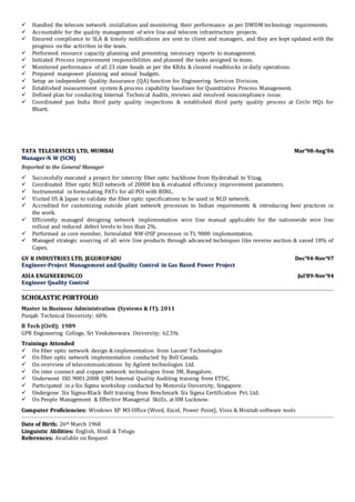  Handled the telecom network installation and monitoring their performance as per DWDM technology requirements.
 Accountable for the quality management of wire line and telecom infrastructure projects.
 Ensured compliance to SLA & timely notifications are sent to client and managers, and they are kept updated with the
progress on the activities in the team.
 Performed resource capacity planning and presenting necessary reports to management.
 Initiated Process improvement responsibilities and planned the tasks assigned to team.
 Monitored performance of all 23 state heads as per the KRAs & cleared roadblocks in daily operations.
 Prepared manpower planning and annual budgets.
 Setup an independent Quality Assurance (QA) function for Engineering Services Division.
 Established measurement system & process capability baselines for Quantitative Process Management.
 Defined plan for conducting Internal Technical Audits, reviews and resolved noncompliance issue.
 Coordinated pan India third party quality inspections & established third party quality process at Circle HQs for
Bharti.
TTAATTAA TTEELLEESSRRVVIICCEESS LLTTDD,, MMUUMMBBAAII MMaarr’’9988--AAuugg’’0066
MMaannaaggeerr--NN WW ((SSCCMM))
RReeppoorrtteedd ttoo tthhee GGeenneerraall MMaannaaggeerr
 Successfully executed a project for intercity fiber optic backbone from Hyderabad to Vizag.
 Coordinated fiber optic NLD network of 20000 km & evaluated efficiency improvement parameters.
 Instrumental in formulating PATs for all POI with BSNL.
 Visited US & Japan to validate the fiber optic specifications to be used in NLD network.
 Accredited for customizing outside plant network processes to Indian requirements & introducing best practices in
the work.
 Efficiently managed designing network implementation wire line manual applicable for the nationwide wire line
rollout and reduced defect levels to less than 2%.
 Performed as core member, formulated NW-OSP processes in TL 9000 implementation.
 Managed strategic sourcing of all wire line products through advanced techniques like reverse auction & saved 18% of
Capex.
GGVV KK IINNDDUUSSTTRRIIEESS LLTTDD,, JJEEGGUURRUUPPAADDUU DDeecc’’9944--NNoovv’’9977
EEnnggiinneeeerr--PPrroojjeecctt MMaannaaggeemmeenntt aanndd QQuuaalliittyy CCoonnttrrooll iinn GGaass BBaasseedd PPoowweerr PPrroojjeecctt
AASSIIAA EENNGGIINNEEEERRIINNGG CCOO JJuull’’8899--NNoovv’’9944
EEnnggiinneeeerr QQuuaalliittyy CCoonnttrrooll
SSCCHHOOLLAASSTTIICC PPOORRTTFFOOLLIIOO
Master in Business Administration (Systems & IT); 2011
Punjab Technical University; 60%
B Tech (Civil); 1989
GPR Engineering College, Sri Venkateswara University; 62.5%
TTrraaiinniinnggss AAtttteennddeedd
 On fiber optic network design & implementation from Lucent Technologies
 On fiber optic network implementation conducted by Bell Canada.
 On overview of telecommunications by Agilent technologies Ltd.
 On inter connect and copper network technologies from 3M, Bangalore.
 Underwent ISO 9001:2008 QMS Internal Quality Auditing training from ETDC.
 Participated in a Six Sigma workshop conducted by Motorola University, Singapore.
 Undergone Six Sigma-Black Belt training from Benchmark Six Sigma Certification Pvt. Ltd.
 On People Management & Effective Managerial Skills, at IIM Lucknow.
CCoommppuutteerr PPrrooffiicciieenncciieess:: Windows XP MS Office (Word, Excel, Power Point), Visio & Minitab software tools
DDaattee ooff BBiirrtthh:: 26th March 1968
LLiinngguuiissttiicc AAbbiilliittiieess:: English, Hindi & Telugu
RReeffeerreenncceess:: Available on Request
 