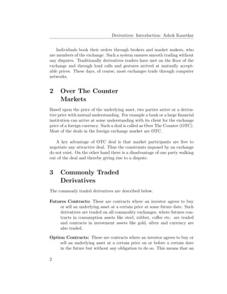 Derivatives: Introduction: Ashok Kanetkar
Individuals book their orders through brokers and market makers, who
are members of the exchange. Such a system ensures smooth trading without
any disputes. Traditionally derivatives traders have met on the ﬂoor of the
exchange and through loud calls and gestures arrived at mutually accept-
able prices. These days, of course, most exchanges trade through computer
networks.
2 Over The Counter
Markets
Based upon the price of the underlying asset, two parties arrive at a deriva-
tive price with mutual understanding. For example a bank or a large ﬁnancial
institution can arrive at some understanding with its client for the exchange
price of a foreign currency. Such a deal is called as Over The Counter (OTC).
Most of the deals in the foreign exchange market are OTC.
A key advantage of OTC deal is that market participants are free to
negotiate any attractive deal. Thus the constraints imposed by an exchange
do not exist. On the other hand there is a disadvantage of one party walking
out of the deal and thereby giving rise to a dispute.
3 Commonly Traded
Derivatives
The commonly traded derivatives are described below.
Futures Contracts: These are contracts where an investor agrees to buy
or sell an underlying asset at a certain price at some future date. Such
derivatives are traded on all commodity exchanges, where futures con-
tracts in consumption assets like steel, rubber, coﬀee etc. are traded
and contracts in investment assets like gold, silver and currency are
also traded.
Option Contracts: These are contracts where an investor agrees to buy or
sell an underlying asset at a certain price on or before a certain date
in the future but without any obligation to do so. This means that an
2
 
