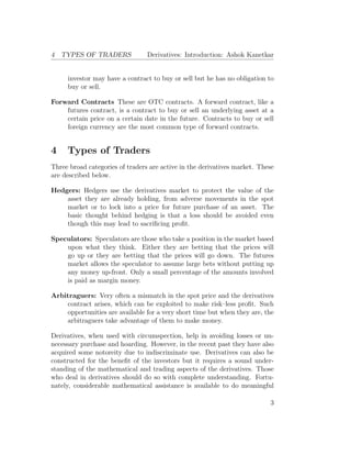 4 TYPES OF TRADERS Derivatives: Introduction: Ashok Kanetkar
investor may have a contract to buy or sell but he has no obligation to
buy or sell.
Forward Contracts These are OTC contracts. A forward contract, like a
futures contract, is a contract to buy or sell an underlying asset at a
certain price on a certain date in the future. Contracts to buy or sell
foreign currency are the most common type of forward contracts.
4 Types of Traders
Three broad categories of traders are active in the derivatives market. These
are described below.
Hedgers: Hedgers use the derivatives market to protect the value of the
asset they are already holding, from adverse movements in the spot
market or to lock into a price for future purchase of an asset. The
basic thought behind hedging is that a loss should be avoided even
though this may lead to sacriﬁcing proﬁt.
Speculators: Speculators are those who take a position in the market based
upon what they think. Either they are betting that the prices will
go up or they are betting that the prices will go down. The futures
market allows the speculator to assume large bets without putting up
any money up-front. Only a small percentage of the amounts involved
is paid as margin money.
Arbitraguers: Very often a mismatch in the spot price and the derivatives
contract arises, which can be exploited to make risk–less proﬁt. Such
opportunities are available for a very short time but when they are, the
arbitraguers take advantage of them to make money.
Derivatives, when used with circumspection, help in avoiding losses or un-
necessary purchase and hoarding. However, in the recent past they have also
acquired some notoreity due to indiscriminate use. Derivatives can also be
constructed for the beneﬁt of the investors but it requires a sound under-
standing of the mathematical and trading aspects of the derivatives. Those
who deal in derivatives should do so with complete understanding. Fortu-
nately, considerable mathematical assistance is available to do meaningful
3
 