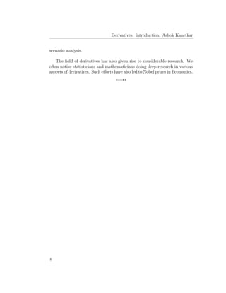 Derivatives: Introduction: Ashok Kanetkar
scenario analysis.
The ﬁeld of derivatives has also given rise to considerable research. We
often notice statisticians and mathematicians doing deep research in various
aspects of derivatives. Such eﬀorts have also led to Nobel prizes in Economics.
*****
4
 