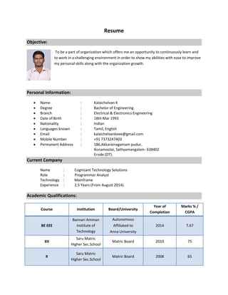 Resume
Objective:
To be a part of organization which offers me an opportunity to continuously learn and
to work in a challenging environment in order to show my abilities with ease to improve
my personal skills along with the organization growth.
Personal Information:
 Name : Kalaichelvan K
 Degree : Bachelor of Engineering
 Branch : Electrical & Electronics Engineering
 Date of Birth : 18th Mar 1993
 Nationality : Indian
 Languages known : Tamil, English
 Email : kalaichelvankeee@gmail.com
 Mobile Number : +91 7373247403
 Permanent Address : 186,Akkarainagamam pudur,
Konamoolai, Sathyamangalam- 638402
Erode (DT).
Current Company
Name : Cognizant Technology Solutions
Role : Programmer Analyst
Technology : Mainframe
Experience : 2.5 Years (From August 2014).
Academic Qualifications:
Course Institution Board/University
Year of
Completion
Marks % /
CGPA
BE EEE
Bannari Amman
Institute of
Technology
Autonomous
Affiliated to
Anna University
2014 7.67
XII
Saru Matric
Higher Sec.School
Matric Board 2010 75
X
Saru Matric
Higher Sec.School
Matric Board 2008 65
 
