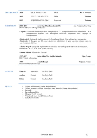 CERTIFICATION 2010 SAGE 100 ERP / CRM SAGE Aix en Provence
2015 ITIL V3 : FOUNDATION EXIN Toulouse
2015 SCRUM MASTER : PSM I Scrum.org Toulouse
FORMATIONS 2000 - 2002 University of San Francisco (USF) San Francisco, CA, USA
Master of Science in Computer Science
- Sujets : Architecture informatique Adv., Design logiciel OO, Computation Parallèle et Distribuée I & II,
Programmation Systèmes Adv, Intelligence Artificielle, Algorithme Adv., Langages de
Programmation.
- Recherche 1: Designer & implémenter un Co-Compilateur Orienté Objet utilisant Java introspection
- Recherche 2: Designer un IDE pour développer, administrer et gérer des jeux réseaux dans un
environnement distribué.
- Master Project: Designer & implémenter un simulateur d’assemblage d’objet dans un environnement.
virtuel en 3D. (C++, ACIS, XML, Python, MS-Dev)
- Bourse d’étude : Histoire des Etats uni
1997 - 1999 Université de Nice Sophia-Antipolis Nice, France
D.U.T. Génie informatique
1995 Lycée St Joseph Avignon, France
Baccalauréat Série Scientifique
LANGUES Français Maternelle Lu, Ecrit, Parlé
Anglais Courant Lu, Ecrit, Parlé
Italien Courant Lu, Ecrit, Parlé
AUTRES - Voyage professionnel (Europe, Moyen-Orient)
- Voyage personnel (Afrique, Amériques, Asie, Australie, Europe, Moyen-Orient)
- Permis B
- Permis Bateau Côtier
- Plongeur CMAS niveau 2
- Wakeboard, Snow-board, Natation, Tennis
- Judo, Karaté, Sambo
Sebastien Baldo 2/2
 