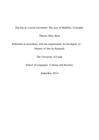Hip hop as a social movement: The case of Medellín, Colombia.
Theresa Mary Bean
Submitted in accordance with the requirements for the degree of
Masters of Arts by Research
The University of Leeds
School of Languages, Cultures and Societies
September 2014
 