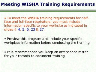 Meeting WISHA Training Requirements
• To meet the WISHA training requirements for half-
face and full-face respirators, you must include
information specific to your worksite as indicated in
slides # 4, 5, 6, 23 & 27.
• Preview this program and include your specific
workplace information before conducting the training.
• It is recommended you keep an attendance roster
for your records to document training
 