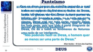 DEUSCiclo Introdutório - 1ª Aula
10
Panteísmo
15. Que se deve pensar da opinião segundo a qual
todos os corpos da Natureza, todos os seres,
todos os globos do Universo seriam partes da
Divindade e constituiriam, em conjunto, a
própria Divindade, ou, por outra, que se deve
pensar da doutrina panteísta?
“Não podendo fazer-se Deus, o homem quer
ao menos ser uma parte de Deus.”
Allan Kardec – O Livro dos Espíritos
16. Pretendem os que professam esta doutrina achar nela
a demonstração de alguns dos atributos de Deus:
Sendo infinitos os mundos, Deus é, por isso mesmo,
infinito; não havendo o vazio, ou o nada em parte
alguma, Deus está por toda parte; estando Deus
em toda parte, pois que tudo é parte integrante de
Deus, Ele dá a todos os fenômenos da Natureza
uma razão de ser inteligente.
 