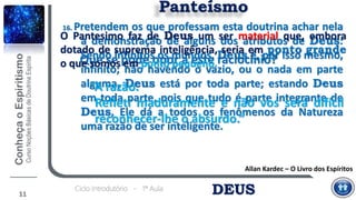 DEUSCiclo Introdutório - 1ª Aula
11
Panteísmo
16. Pretendem os que professam esta doutrina achar nela
a demonstração de alguns dos atributos de Deus:
Sendo infinitos os mundos, Deus é, por isso mesmo,
infinito; não havendo o vazio, ou o nada em parte
alguma, Deus está por toda parte; estando Deus
em toda parte, pois que tudo é parte integrante de
Deus, Ele dá a todos os fenômenos da Natureza
uma razão de ser inteligente.
“A razão.
Refleti maduramente e não vos será difícil
reconhecer-lhe o absurdo.”
Allan Kardec – O Livro dos Espíritos
Que se pode opor a este raciocínio?
O Pantesimo faz de Deus um ser material que, embora
dotado de suprema inteligência, seria em ponto grande
o que somos em ponto pequeno.
 