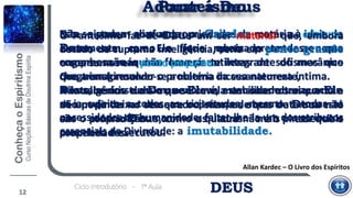 Não se podem aliar as propriedades da matéria à ideia de
Deus, sem que Ele fique rebaixado ante a nossa
compreensão e não haverá sutilezas de sofismas que
cheguem a resolver o problema da sua natureza íntima.
Não sabemos tudo o que Ele é, mas sabemos o que Ele
não pode deixar de ser e o sistema de que tratamos está
em contradição com as suas mais essenciais
propriedades.
Este sistema confunde o Criador com a criatura,
exatamente como o faria quem pretendesse que
engenhosa máquina fosse parte integrante do mecânico
que a imaginou.
A inteligência de Deus se revela em suas obras como a
de um pintor no seu quadro; mas, as obras de Deus não
são o próprio Deus, como o quadro não é o pintor que o
concebeu e executou.
DEUSCiclo Introdutório - 1ª Aula
12
O Pantesimo faz de Deus um ser material que, embora
dotado de suprema inteligência, seria em ponto grande
o que somos em ponto pequeno.
Ora, transformando-se a matéria incessantemente,
Deus, se fosse assim, nenhuma estabilidade teria; achar-
se-ia sujeito a todas as vicissitudes, mesmo a todas as
necessidades da humanidade; faltar-lhe-ia um dos atributos
essenciais da Divindade: a imutabilidade.
Allan Kardec – O Livro dos Espíritos
PanteísmoAdorar a Deus
 
