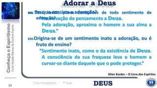 DEUSCiclo Introdutório - 1ª Aula
Adorar a Deus
Allan Kardec – O Livro dos Espíritos
649. Em que consiste a adoração?
“Na elevação do pensamento a Deus.
Pela adoração, aproxima o homem a sua alma a
Deus.”
13
650.Origina-se de um sentimento inato a adoração, ou é
fruto de ensino?
“Sentimento inato, como o da existência de Deus.
A consciência da sua fraqueza leva o homem a
curvar-se diante daquele que o pode proteger.”
651. Terá havido povos destituídos de todo sentimento de
adoração?
 