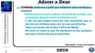 DEUSCiclo Introdutório - 1ª Aula
Adorar a Deus
Allan Kardec – O Livro dos Espíritos
654. Tem Deus preferência pelos que o adoram desta ou daquela
maneira?
“Deus prefere os que o adoram do fundo do coração, com
sinceridade, fazendo o bem e evitando o mal.
E não aos que julgam honrá-Lo com cerimônias que os
não tornam melhores para com os seus semelhantes.
Todos os homens são irmãos e filhos de Deus.
Ele atrai a si todos os que lhe obedecem às leis, qualquer
que seja a forma sob que as exprimam.
15
É hipócrita aquele cuja piedade é creditada aos atos exteriores.
 