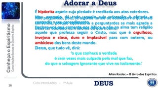 DEUSCiclo Introdutório - 1ª Aula
Adorar a Deus
Allan Kardec – O Livro dos Espíritos
É hipócrita aquele cuja piedade é creditada aos atos exteriores.
Mau exemplo dá todo aquele cuja adoração é afetada e
contradiz o seu procedimento.
Declaro-vos que somente nos lábios e não na alma tem religião
aquele que professa seguir o Cristo, mas que é orgulhoso,
invejoso e cioso, duro e implacável para com outrem, ou
ambicioso dos bens deste mundo.
Deus, que tudo vê, dirá:
‘o que conhece a verdade
é cem vezes mais culpado pelo mal que faz,
do que o selvagem ignorante que vive no isolamento.’
16
Não pergunteis, pois, se alguma forma de adoração há que mais
convenha, porque equivaleria a perguntardes se mais agrada a
Deus ser adorado num idioma do que noutro.
 