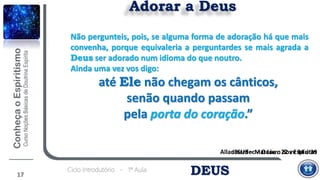 Allan Kardec – O Livro dos Espíritos
DEUSCiclo Introdutório - 1ª Aula
Adorar a Deus
JESUS – Mateus c 22 vv 34 a 39
Não pergunteis, pois, se alguma forma de adoração há que mais
convenha, porque equivaleria a perguntardes se mais agrada a
Deus ser adorado num idioma do que noutro.
Ainda uma vez vos digo:
até Ele não chegam os cânticos,
senão quando passam
pela porta do coração.”
17
 