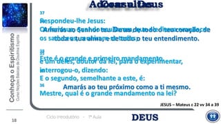 DEUSCiclo Introdutório - 1ª Aula
18
Consultas
37
Respondeu-lhe Jesus:
Amarás ao Senhor teu Deus de todo o teu coração, de
toda a tua alma, e de todo o teu entendimento.
38
Este é o grande e primeiro mandamento.
39
E o segundo, semelhante a este, é:
Amarás ao teu próximo como a ti mesmo.
JESUS – Mateus c 22 vv 34 a 39
Adorar a Deus
34
Os fariseus, quando souberam, que ele fizera emudecer
os saduceus, reuniram-se todos;
35
e um deles, doutor da lei, para o experimentar,
interrogou-o, dizendo:
36
Mestre, qual é o grande mandamento na lei?
 