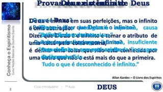 Deus é infinito em suas perfeições, mas o infinito
é uma abstração.
Dizer que Deus é o infinito é tomar o atributo de
uma coisa pela coisa mesma,
é definir uma coisa que não está conhecida por
uma outra que não o está mais do que a primeira.
Deus e o infinito
3. Poder-se-ia dizer que Deus é o infinito?
“Definição incompleta.
Pobreza da linguagem humana, insuficiente
para definir o que está acima da linguagem
dos homens.”
2
Provas da existência de Deus
DEUSCiclo Introdutório - 1ª Aula
Allan Kardec – O Livro dos Espíritos
1. O que é Deus?
“Deus é a inteligência suprema, causa
primária de todas as coisas.”
2. Que se deve entender por infinito?
“O que não tem começo nem fim.
O desconhecido.
Tudo o que é desconhecido é infinito.”
 