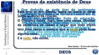 DEUSCiclo Introdutório - 1ª Aula
4. Onde se pode encontrar a prova da existência de
Deus?
“Num axioma que aplicais às vossas ciências.
Não há efeito sem causa.
Procurai a causa de tudo o que não é obra do
homem e a vossa razão responderá.”
Allan Kardec – O Livro dos Espíritos
3
5. Que dedução se pode tirar do sentimento
instintivo, que todos os homens trazem em si,
da existência de Deus?
“A de que Deus existe; pois, donde lhes viria
esse sentimento, se não tivesse uma base?
É ainda uma consequência do princípio
‘não há efeito sem causa’.”
Provas da existência de Deus
Para crer-se em Deus, basta se lance o olhar
sobre as obras da Criação.
O Universo existe, logo, tem uma causa. Duvidar
da existência de Deus é negar que todo efeito
tem uma causa e avançar que o nada pôde fazer
alguma coisa.
E o nada, não existe.
6. O sentimento íntimo que temos da existência de
Deus não poderia ser fruto da educação,
resultado de ideias adquiridas?
 