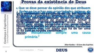 DEUSCiclo Introdutório - 1ª Aula
Allan Kardec – O Livro dos Espíritos
4
7. Poder-se-ia achar nas propriedades íntimas da
matéria a causa primária da formação das
coisas?
“mas, então, qual seria a causa dessas
propriedades?
é indispensável sempre uma causa
primária.”
Provas da existência de Deus
6. O sentimento íntimo que temos da existência de
Deus não poderia ser fruto da educação,
resultado de ideias adquiridas?
“Se assim fosse, por que existiria nos vossos
selvagens esse sentimento?”
Se o sentimento da existência de um Ser Supremo
fosse tão somente produto de um ensino, não
seria universal e não existiria senão nos que
houvessem podido receber esse ensino, conforme
se dá com as noções científicas.
Atribuir a formação primária das coisas às
propriedades íntimas da matéria seria tomar o
efeito pela causa, porquanto essas propriedades
são, também elas, um efeito que há de ter uma
causa.
8. Que se deve pensar da opinião dos que atribuem
a formação primária a uma combinação
fortuita da matéria, ou, por outra, ao acaso?
 