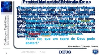 DEUSCiclo Introdutório - 1ª Aula
Atributos da Divindade
Allan Kardec – O Livro dos Espíritos
5
8. Que se deve pensar da opinião dos que atribuem
a formação primária a uma combinação
fortuita da matéria, ou, por outra, ao acaso?
“Outro absurdo! Que homem de bom senso
pode considerar o acaso um ser inteligente?
E, demais, que é o acaso?
Nada. E o ‘nada’ não existe.”
O homem orgulhoso nada admite acima de
si.
Por isso é que ele denomina a si mesmo de
espírito forte.
Pobre ser, que um sopro de Deus pode
abater!.”
Provas da existência de Deus
A harmonia existente no mecanismo do Universo
patenteia combinações e desígnios determinados
e, por isso mesmo, revela um poder inteligente.
Atribuir a formação primária ao acaso é
insensatez, pois que o acaso é cego e não pode
produzir os efeitos que a inteligência produz.
Um acaso inteligente já não seria acaso.
9. Em que é que, na causa primária, se revela uma
inteligência suprema e superior a todas as
inteligência?
“Tendes um provérbio que diz:
‘Pela obra se reconhece o autor.’
Pois bem! vede a obra e procurai o autor.
O orgulho é que gera a incredulidade.
O poder de uma inteligência se julga pelas suas
obras.
Não podendo nenhum ser humano criar o que a
Natureza produz, a causa primária é,
conseguintemente, uma inteligência superior à
humanidade.
Quaisquer que sejam os prodígios que a
inteligência humana tenha operado, ela própria
tem uma causa e, quanto maior for o que opere,
tanto maior há de ser a causa primária.
Aquela inteligência superior é que é a causa
primária de todas as coisas, seja qual for o nome
que lhe deem.
 