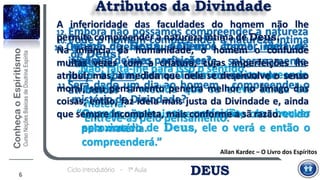 DEUSCiclo Introdutório - 1ª Aula
6
Atributos da Divindade
10. Pode o homem compreender a natureza íntima
de Deus?
“Não; falta-lhe para isso o sentido.”
11.Será dado um dia ao homem compreender o
mistério da Divindade?
“Quando não mais tiver o espírito obscurecido
pela matéria.
Quando, pela sua perfeição, se houver
aproximado de Deus, ele o verá e então o
compreenderá.”
12. Embora não possamos compreender a natureza
íntima de Deus, podemos formar ideia de
algumas de suas perfeições?
“De algumas, sim. O homem as compreende
melhor à medida que se eleva acima da
matéria.
Entrevê-as pelo pensamento.”
Allan Kardec – O Livro dos Espíritos
13. Quando dizemos que Deus é eterno, imutável,
imaterial, único, onipotente, soberanamente
justo e bom, temos ideia completa de seus
atributos?
A inferioridade das faculdades do homem não lhe
permite compreender a natureza íntima de Deus.
Na infância da humanidade, o homem o confunde
muitas vezes com a criatura, cujas imperfeições lhe
atribui; mas, à medida que nele se desenvolve o senso
moral, seu pensamento penetra melhor no âmago das
coisas; então, faz ideia mais justa da Divindade e, ainda
que sempre incompleta, mais conforme a sã razão.
 