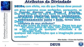 DEUSCiclo Introdutório - 1ª Aula
7
Atributos da Divindade
13. Quando dizemos que Deus é eterno,
imutável, imaterial, único, onipotente,
soberanamente justo e bom, temos ideia
completa de seus atributos?
“Do vosso ponto de vista, sim, porque credes
abranger tudo.
Allan Kardec – O Livro dos Espíritos
DEUS é:A razão, com efeito, vos diz que Deus deve possuir
em grau supremo essas perfeições, porquanto, se
uma lhe faltasse, ou não fosse infinita, já Ele não
seria superior a tudo, não seria, por conseguinte,
Deus.
Para estar acima de todas as coisas, Deus tem que
se achar isento de qualquer vicissitude e de
qualquer das imperfeições que a imaginação possa
conceber.”
 