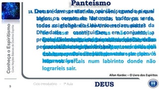 DEUSCiclo Introdutório - 1ª Aula
9
Panteísmo
14. Deus é um ser distinto, ou será, como opinam
alguns, a resultante de todas as forças e de
todas as inteligências do Universo reunidas?
“Se fosse assim, Deus não existiria,
porquanto seria efeito e não causa. Ele não
pode ser ao mesmo tempo uma e outra
coisa..
Deus existe; disso não podeis duvidar, e é o
essencial.
Crede-me, não vades além.
Não vos percais num labirinto donde não
lograríeis sair.
Isso não vos tornaria melhores, antes um
pouco mais orgulhosos, pois que acreditaríeis
saber, quando na realidade nada saberíeis.
Deixai, conseguintemente, de lado todos
esses sistemas; tendes bastantes coisas que
vos tocam mais de perto, a começar por vós
mesmos.
Allan Kardec – O Livro dos Espíritos
15. Que se deve pensar da opinião segundo a qual
todos os corpos da Natureza, todos os seres,
todos os globos do Universo seriam partes da
Divindade e constituiriam, em conjunto, a
própria Divindade, ou, por outra, que se deve
pensar da doutrina panteísta?
Estudai as vossas próprias imperfeições, a fim
de vos libertardes delas, o que será mais útil
do que pretenderdes penetrar no que é
impenetrável”.
 