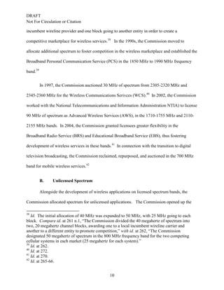 DRAFT
Not For Circulation or Citation
10
incumbent wireline provider and one block going to another entity in order to create a
competitive marketplace for wireless services.38
In the 1990s, the Commission moved to
allocate additional spectrum to foster competition in the wireless marketplace and established the
Broadband Personal Communication Service (PCS) in the 1850 MHz to 1990 MHz frequency
band.39
In 1997, the Commission auctioned 30 MHz of spectrum from 2305-2320 MHz and
2345-2360 MHz for the Wireless Communications Serivces (WCS).40
In 2002, the Commission
worked with the National Telecommunications and Information Administration NTIA) to license
90 MHz of spectrum as Advanced Wireless Services (AWS), in the 1710-1755 MHz and 2110-
2155 MHz bands. In 2004, the Commission granted licensees greater flexibility in the
Broadband Radio Service (BRS) and Educational Broadband Service (EBS), thus fostering
development of wireless services in these bands.41
In connection with the transition to digital
television broadcasting, the Commission reclaimed, repurposed, and auctioned in the 700 MHz
band for mobile wireless services.42
Unlicensed SpectrumB.
Alongside the development of wireless applications on licensed spectrum bands, the
Commission allocated spectrum for unlicensed applications. The Commission opened up the
38
Id. The initial allocation of 40 MHz was expanded to 50 MHz, with 25 MHz going to each
block. Compare id. at 261 n.1, “The Commission divided the 40 megahertz of spectrum into
two, 20 megahertz channel blocks, awarding one to a local incumbent wireline carrier and
another to a different entity to promote competition,” with id. at 262, “The Commission
designated 50 megahertz of spectrum in the 800 MHz frequency band for the two competing
cellular systems in each market (25 megahertz for each system).”
39
Id. at 262.
40
Id. at 272.
41
Id. at 270.
42
Id. at 265-66.
 